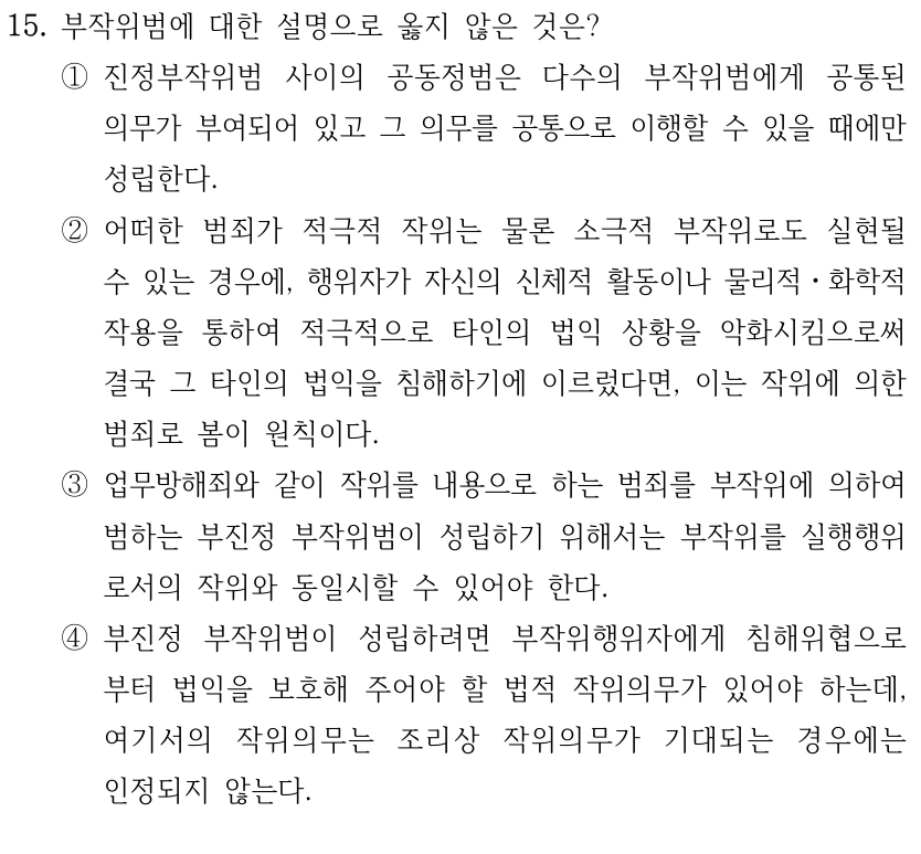 15. 부작위범에 대한 설명으로 옳지 않은 것은? 
①진정부작위범 사이의 공동정범은 다수의 부작위범에게 공통된 
의무가 부여되어 있고 그 의무를 공통으로 이행할 수 있을 때에만 
성립한다.
②어떠한 범죄가 적극적 작위는 물론 소극적 부작위로도 실현될 
수 있는 경우에, 행위자가 자신의 신체적 활동이나 물리적ㆍ화학적 
작용을 통하여 적극적으로 타인의 법익 상황을 악화시킴으로써 
결국 그 타인의 법익을 침해하기에 이르렀다면, 이는 작위에 의한 
범죄로 봄이 원칙이다.
③업무방해죄와 같이 작위를 내용으로 하는 범죄를 부작위에 의하여 
범하는 부진정 부작위범이 성립하기 위해서는 부작위를 실행행위
로서의 작위와 동일시할 수 있어야 한다.
④부진정 부작위범이 성립하려면 부작위행위자에게 침해위협으로
부터 법익을 보호해 주어야 할 법적 작위의무가 있어야 하는데, 
여기서의 작위의무는 조리상 작위의무가 기대되는 경우에는 
인정되지 않는다.