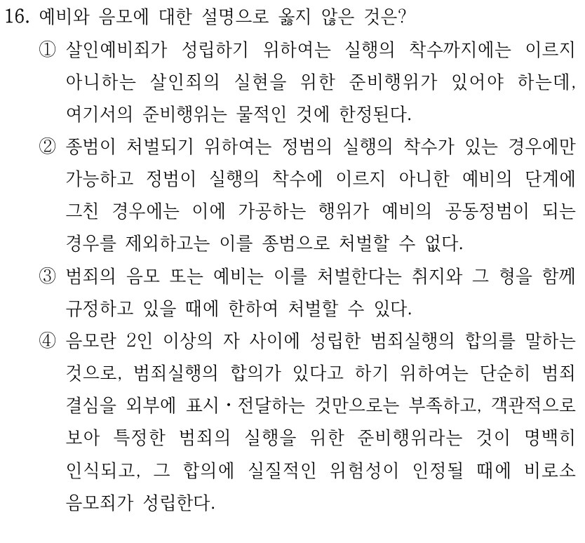 16. 예비와 음모에 대한 설명으로 옳지 않은 것은?
①살인예비죄가 성립하기 위하여는 실행의 착수까지에는 이르지 
아니하는 살인죄의 실현을 위한 준비행위가 있어야 하는데, 
여기서의 준비행위는 물적인 것에 한정된다.
②종범이 처벌되기 위하여는 정범의 실행의 착수가 있는 경우에만 
가능하고 정범이 실행의 착수에 이르지 아니한 예비의 단계에 
그친 경우에는 이에 가공하는 행위가 예비의 공동정범이 되는 
경우를 제외하고는 이를 종범으로 처벌할 수 없다.
③범죄의 음모 또는 예비는 이를 처벌한다는 취지와 그 형을 함께 
규정하고 있을 때에 한하여 처벌할 수 있다.
④음모란 2인 이상의 자 사이에 성립한 범죄실행의 합의를 말하는 
것으로, 범죄실행의 합의가 있다고 하기 위하여는 단순히 범죄
결심을 외부에 표시ㆍ전달하는 것만으로는 부족하고, 객관적으로 
보아 특정한 범죄의 실행을 위한 준비행위라는 것이 명백히 
인식되고, 그 합의에 실질적인 위험성이 인정될 때에 비로소 
음모죄가 성립한다.