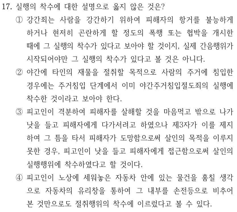 17. 실행의 착수에 대한 설명으로 옳지 않은 것은? 
①강간죄는 사람을 강간하기 위하여 피해자의 항거를 불능하게 
하거나 현저히 곤란하게 할 정도의 폭행 또는 협박을 개시한 
때에 그 실행의 착수가 있다고 보아야 할 것이지, 실제 간음행위가 
시작되어야만 그 실행의 착수가 있다고 볼 것은 아니다.
②야간에 타인의 재물을 절취할 목적으로 사람의 주거에 침입한 
경우에는 주거침입 단계에서 이미 야간주거침입절도죄의 실행에 
착수한 것이라고 보아야 한다.
③피고인이 격분하여 피해자를 살해할 것을 마음먹고 밖으로 나가 
낫을 들고 피해자에게 다가서려고 하였으나 제3자가 이를 제지
하여 그 틈을 타서 피해자가 도망함으로써 살인의 목적을 이루지 
못한 경우, 피고인이 낫을 들고 피해자에게 접근함으로써 살인의 
실행행위에 착수하였다고 할 것이다.
④피고인이 노상에 세워놓은 자동차 안에 있는 물건을 훔칠 생각
으로 자동차의 유리창을 통하여 그 내부를 손전등으로 비추어 
본 것만으로도 절취행위의 착수에 이르렀다고 볼 수 있다.