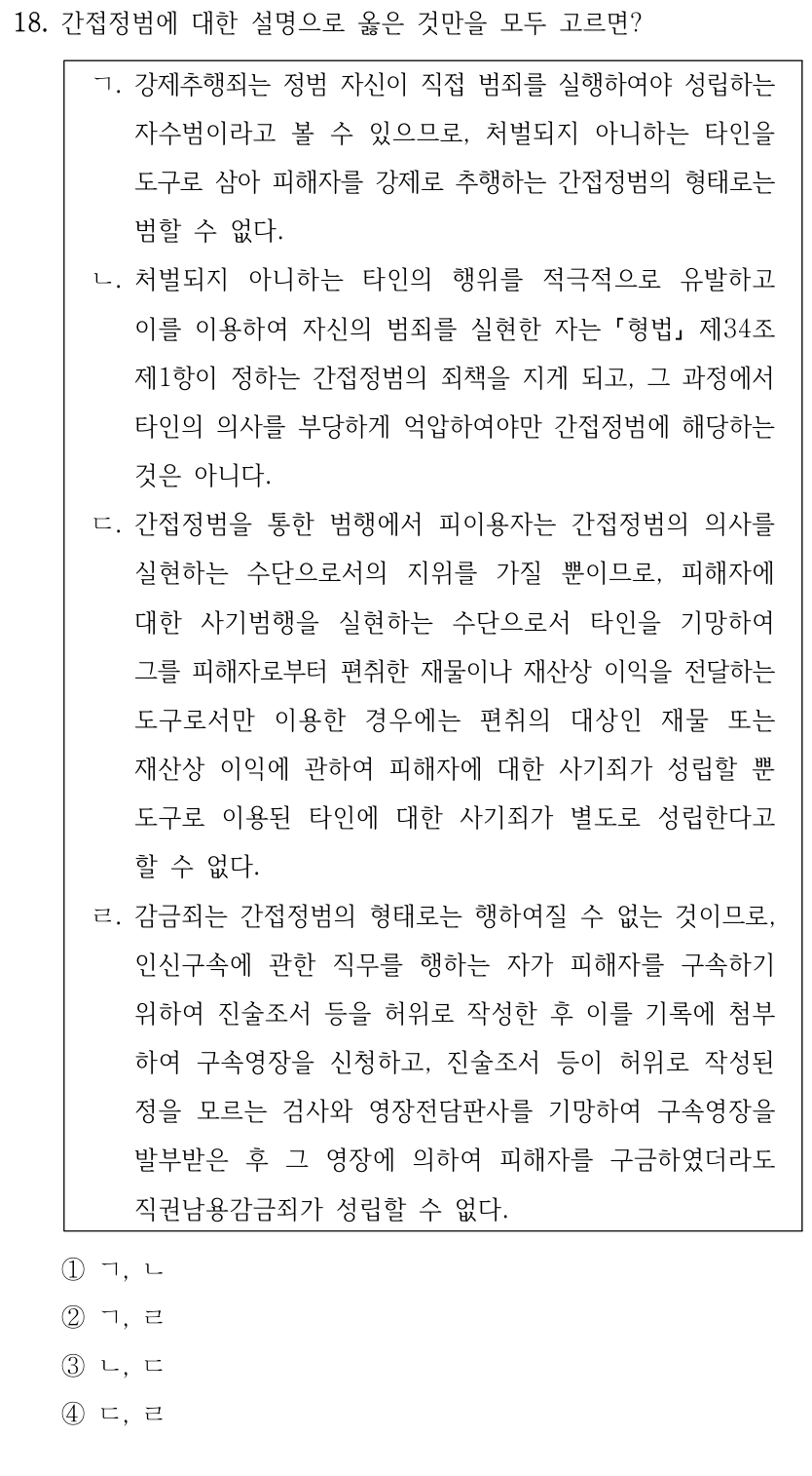 18. 간접정범에 대한 설명으로 옳은 것만을 모두 고르면?
ㄱ. 강제추행죄는 정범 자신이 직접 범죄를 실행하여야 성립하는 
자수범이라고 볼 수 있으므로, 처벌되지 아니하는 타인을 
도구로 삼아 피해자를 강제로 추행하는 간접정범의 형태로는 
범할 수 없다.
ㄴ. 처벌되지 아니하는 타인의 행위를 적극적으로 유발하고 
이를 이용하여 자신의 범죄를 실현한 자는 형법 제34조
제1항이 정하는 간접정범의 죄책을 지게 되고, 그 과정에서 
타인의 의사를 부당하게 억압하여야만 간접정범에 해당하는 
것은 아니다.
ㄷ. 간접정범을 통한 범행에서 피이용자는 간접정범의 의사를 
실현하는 수단으로서의 지위를 가질 뿐이므로, 피해자에 
대한 사기범행을 실현하는 수단으로서 타인을 기망하여 
그를 피해자로부터 편취한 재물이나 재산상 이익을 전달하는 
도구로서만 이용한 경우에는 편취의 대상인 재물 또는 
재산상 이익에 관하여 피해자에 대한 사기죄가 성립할 뿐 
도구로 이용된 타인에 대한 사기죄가 별도로 성립한다고 
할 수 없다.
ㄹ. 감금죄는 간접정범의 형태로는 행하여질 수 없는 것이므로, 
인신구속에 관한 직무를 행하는 자가 피해자를 구속하기 
위하여 진술조서 등을 허위로 작성한 후 이를 기록에 첨부
하여 구속영장을 신청하고, 진술조서 등이 허위로 작성된 
정을 모르는 검사와 영장전담판사를 기망하여 구속영장을 
발부받은 후 그 영장에 의하여 피해자를 구금하였더라도 
직권남용감금죄가 성립할 수 없다.
①ㄱ, ㄴ
②ㄱ, ㄹ
③ㄴ, ㄷ
④ㄷ, ㄹ