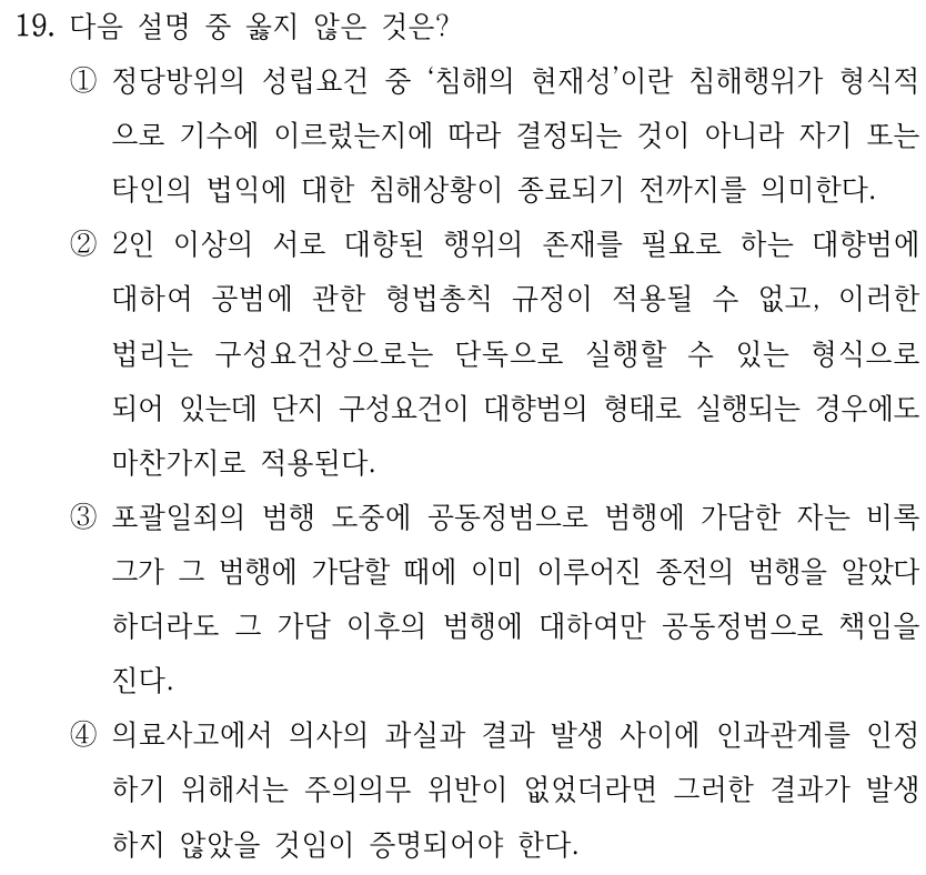 19. 다음 설명 중 옳지 않은 것은?
①정당방위의 성립요건 중 ‘침해의 현재성’이란 침해행위가 형식적
으로 기수에 이르렀는지에 따라 결정되는 것이 아니라 자기 또는 
타인의 법익에 대한 침해상황이 종료되기 전까지를 의미한다.
②2인 이상의 서로 대향된 행위의 존재를 필요로 하는 대향범에 
대하여 공범에 관한 형법총칙 규정이 적용될 수 없고, 이러한 
법리는 구성요건상으로는 단독으로 실행할 수 있는 형식으로 
되어 있는데 단지 구성요건이 대향범의 형태로 실행되는 경우에도 
마찬가지로 적용된다.
③포괄일죄의 범행 도중에 공동정범으로 범행에 가담한 자는 비록 
그가 그 범행에 가담할 때에 이미 이루어진 종전의 범행을 알았다 
하더라도 그 가담 이후의 범행에 대하여만 공동정범으로 책임을 
진다.
④의료사고에서 의사의 과실과 결과 발생 사이에 인과관계를 인정
하기 위해서는 주의의무 위반이 없었더라면 그러한 결과가 발생
하지 않았을 것임이 증명되어야 한다.