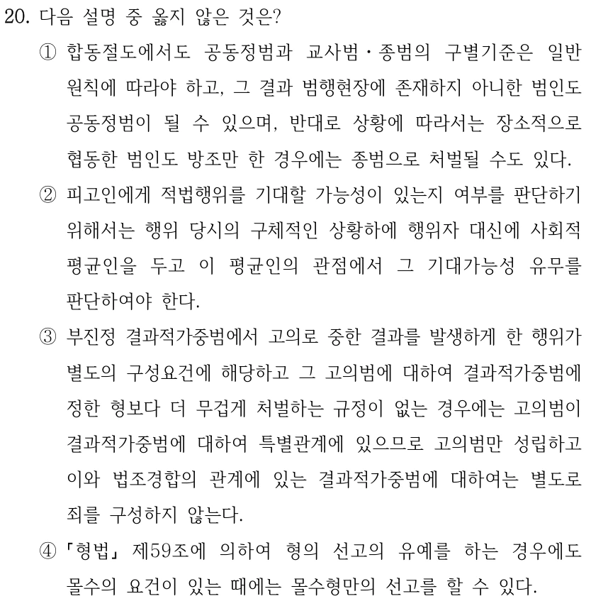 20. 다음 설명 중 옳지 않은 것은? 
①합동절도에서도 공동정범과 교사범ㆍ종범의 구별기준은 일반
원칙에 따라야 하고, 그 결과 범행현장에 존재하지 아니한 범인도 
공동정범이 될 수 있으며, 반대로 상황에 따라서는 장소적으로 
협동한 범인도 방조만 한 경우에는 종범으로 처벌될 수도 있다.
②피고인에게 적법행위를 기대할 가능성이 있는지 여부를 판단하기 
위해서는 행위 당시의 구체적인 상황하에 행위자 대신에 사회적 
평균인을 두고 이 평균인의 관점에서 그 기대가능성 유무를 
판단하여야 한다.
③부진정 결과적가중범에서 고의로 중한 결과를 발생하게 한 행위가 
별도의 구성요건에 해당하고 그 고의범에 대하여 결과적가중범에 
정한 형보다 더 무겁게 처벌하는 규정이 없는 경우에는 고의범이 
결과적가중범에 대하여 특별관계에 있으므로 고의범만 성립하고 
이와 법조경합의 관계에 있는 결과적가중범에 대하여는 별도로 
죄를 구성하지 않는다.
④
형법
제59조에 의하여 형의 선고의 유예를 하는 경우에도 
몰수의 요건이 있는 때에는 몰수형만의 선고를 할 수 있다.