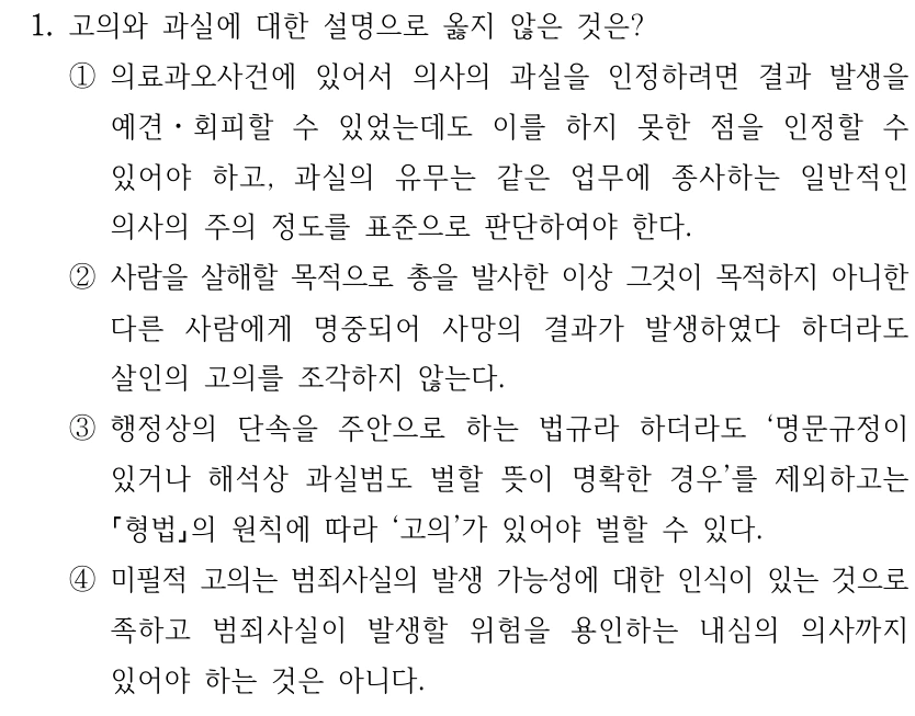 1. 고의와 과실에 대한 설명으로 옳지 않은 것은? ①의료과오사건에 있어서 의사의 과실을 인정하려면 결과 발생을 예견ㆍ회피할 수 있었는데도 이를 하지 못한 점을 인정할 수 있어야 하고, 과실의 유무는 같은 업무에 종사하는 일반적인 의사의 주의 정도를 표준으로 판단하여야 한다. ②사람을 살해할 목적으로 총을 발사한 이상 그것이 목적하지 아니한 다른 사람에게 명중되어 사망의 결과가 발생하였다 하더라도 살인의 고의를 조각하지 않는다. ③행정상의 단속을 주안으로 하는 법규라 하더라도 ‘명문규정이 있거나 해석상 과실범도 벌할 뜻이 명확한 경우’를 제외하고는 형법의 원칙에 따라 ‘고의’가 있어야 벌할 수 있다. ④미필적 고의는 범죄사실의 발생 가능성에 대한 인식이 있는 것으로 족하고 범죄사실이 발생할 위험을 용인하는 내심의 의사까지 있어야 하는 것은 아니다.