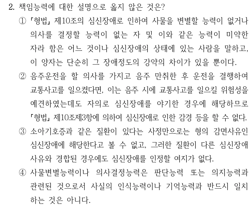 2. 책임능력에 대한 설명으로 옳지 않은 것은? ① 형법 제10조의 심신장애로 인하여 사물을 변별할 능력이 없거나 의사를 결정할 능력이 없는 자 및 이와 같은 능력이 미약한 자라 함은 어느 것이나 심신장애의 상태에 있는 사람을 말하고, 이 양자는 단순히 그 장애정도의 강약의 차이가 있을 뿐이다. ②음주운전을 할 의사를 가지고 음주 만취한 후 운전을 결행하여 교통사고를 일으켰다면, 이는 음주 시에 교통사고를 일으킬 위험성을 예견하였는데도 자의로 심신장애를 야기한 경우에 해당하므로 형법제10조제3항에 의하여 심신장애로 인한 감경 등을 할 수 없다. ③소아기호증과 같은 질환이 있다는 사정만으로는 형의 감면사유인 심신장애에 해당한다고 볼 수 없고, 그러한 질환이 다른 심신장애 사유와 경합된 경우에도 심신장애를 인정할 여지가 없다. ④사물변별능력이나 의사결정능력은 판단능력 또는 의지능력과 관련된 것으로서 사실의 인식능력이나 기억능력과 반드시 일치 하는 것은 아니다.