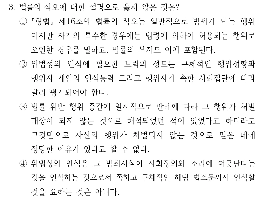 3. 법률의 착오에 대한 설명으로 옳지 않은 것은? ① 형법 제16조의 법률의 착오는 일반적으로 범죄가 되는 행위 이지만 자기의 특수한 경우에는 법령에 의하여 허용되는 행위로 오인한 경우를 말하고, 법률의 부지도 이에 포함된다. ②위법성의 인식에 필요한 노력의 정도는 구체적인 행위정황과 행위자 개인의 인식능력 그리고 행위자가 속한 사회집단에 따라 달리 평가되어야 한다. ③법률 위반 행위 중간에 일시적으로 판례에 따라 그 행위가 처벌 대상이 되지 않는 것으로 해석되었던 적이 있었다고 하더라도 그것만으로 자신의 행위가 처벌되지 않는 것으로 믿은 데에 정당한 이유가 있다고 할 수 없다. ④위법성의 인식은 그 범죄사실이 사회정의와 조리에 어긋난다는 것을 인식하는 것으로서 족하고 구체적인 해당 법조문까지 인식할 것을 요하는 것은 아니다.