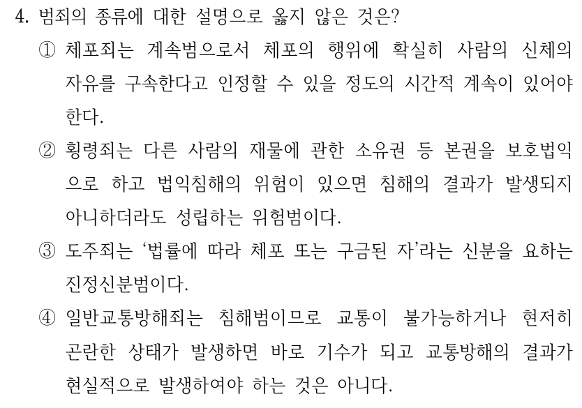 4. 범죄의 종류에 대한 설명으로 옳지 않은 것은? ①체포죄는 계속범으로서 체포의 행위에 확실히 사람의 신체의 자유를 구속한다고 인정할 수 있을 정도의 시간적 계속이 있어야 한다. ②횡령죄는 다른 사람의 재물에 관한 소유권 등 본권을 보호법익 으로 하고 법익침해의 위험이 있으면 침해의 결과가 발생되지 아니하더라도 성립하는 위험범이다. ③도주죄는 ‘법률에 따라 체포 또는 구금된 자’라는 신분을 요하는 진정신분범이다. ④일반교통방해죄는 침해범이므로 교통이 불가능하거나 현저히 곤란한 상태가 발생하면 바로 기수가 되고 교통방해의 결과가 현실적으로 발생하여야 하는 것은 아니다.