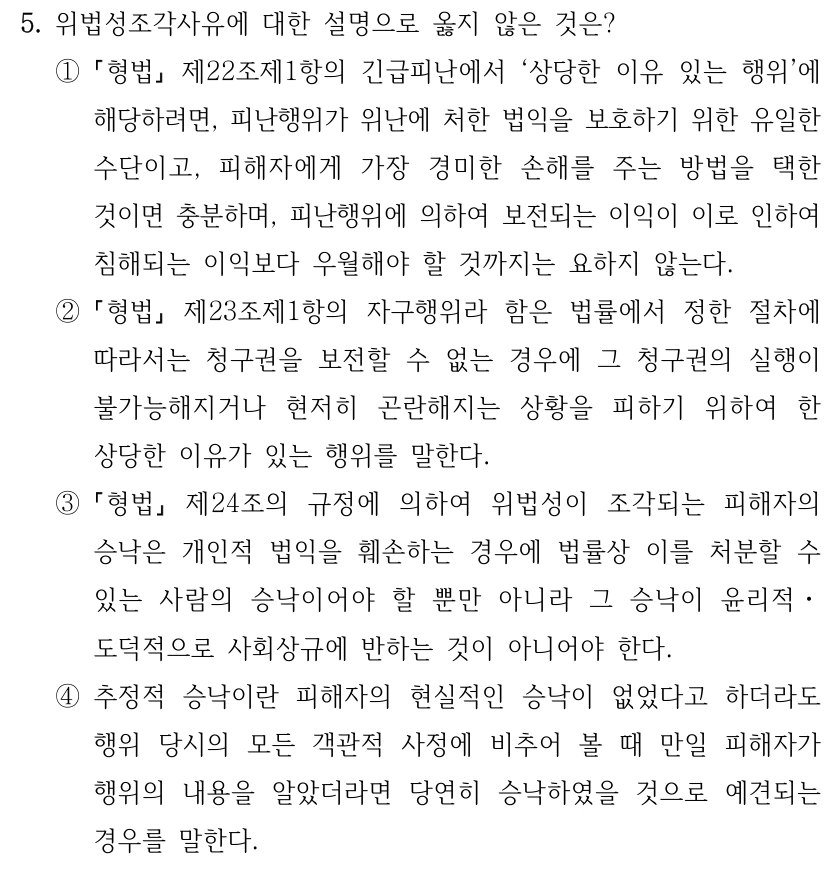 5. 위법성조각사유에 대한 설명으로 옳지 않은 것은? ① 형법 제22조제1항의 긴급피난에서 ‘상당한 이유 있는 행위’에 해당하려면, 피난행위가 위난에 처한 법익을 보호하기 위한 유일한 수단이고, 피해자에게 가장 경미한 손해를 주는 방법을 택한 것이면 충분하며, 피난행위에 의하여 보전되는 이익이 이로 인하여 침해되는 이익보다 우월해야 할 것까지는 요하지 않는다. ② 형법 제23조제1항의 자구행위라 함은 법률에서 정한 절차에 따라서는 청구권을 보전할 수 없는 경우에 그 청구권의 실행이 불가능해지거나 현저히 곤란해지는 상황을 피하기 위하여 한 상당한 이유가 있는 행위를 말한다. ③ 형법 제24조의 규정에 의하여 위법성이 조각되는 피해자의 승낙은 개인적 법익을 훼손하는 경우에 법률상 이를 처분할 수 있는 사람의 승낙이어야 할 뿐만 아니라 그 승낙이 윤리적ㆍ 도덕적으로 사회상규에 반하는 것이 아니어야 한다. ④추정적 승낙이란 피해자의 현실적인 승낙이 없었다고 하더라도 행위 당시의 모든 객관적 사정에 비추어 볼 때 만일 피해자가 행위의 내용을 알았더라면 당연히 승낙하였을 것으로 예견되는 경우를 말한다.
