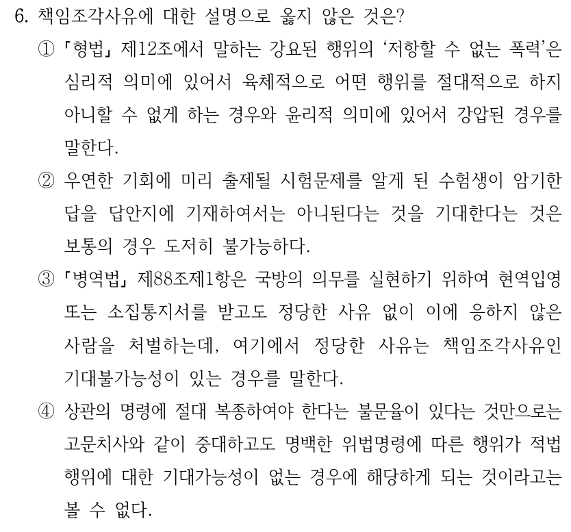 6. 책임조각사유에 대한 설명으로 옳지 않은 것은? ① 형법 제12조에서 말하는 강요된 행위의 ‘저항할 수 없는 폭력’은 심리적 의미에 있어서 육체적으로 어떤 행위를 절대적으로 하지 아니할 수 없게 하는 경우와 윤리적 의미에 있어서 강압된 경우를 말한다. ②우연한 기회에 미리 출제될 시험문제를 알게 된 수험생이 암기한 답을 답안지에 기재하여서는 아니된다는 것을 기대한다는 것은 보통의 경우 도저히 불가능하다. ③ 병역법 제88조제1항은 국방의 의무를 실현하기 위하여 현역입영 또는 소집통지서를 받고도 정당한 사유 없이 이에 응하지 않은 사람을 처벌하는데, 여기에서 정당한 사유는 책임조각사유인 기대불가능성이 있는 경우를 말한다. ④상관의 명령에 절대 복종하여야 한다는 불문율이 있다는 것만으로는 고문치사와 같이 중대하고도 명백한 위법명령에 따른 행위가 적법 행위에 대한 기대가능성이 없는 경우에 해당하게 되는 것이라고는 볼 수 없다.