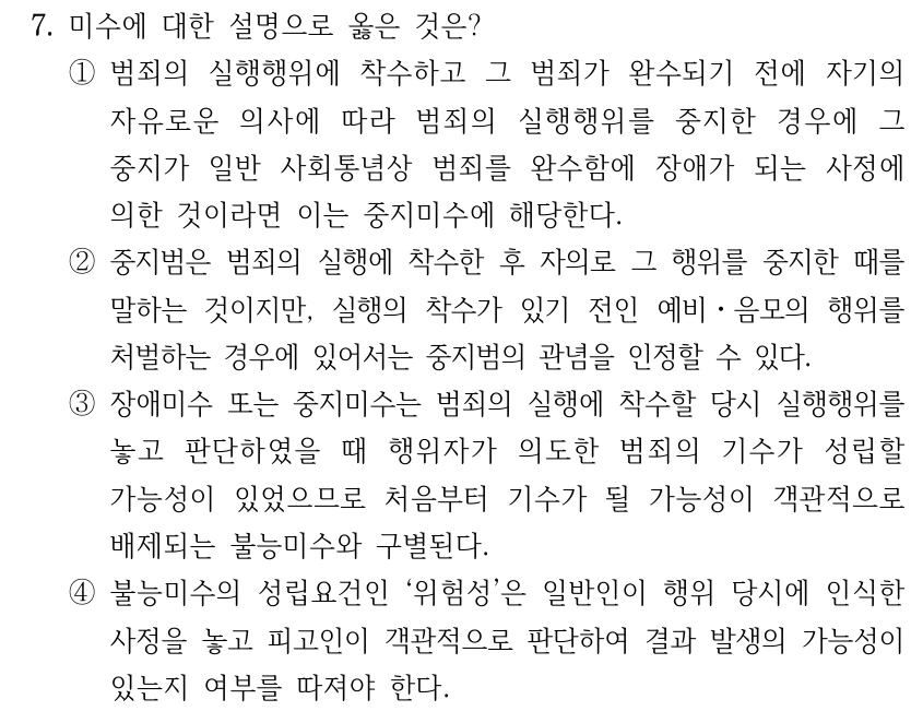 7. 미수에 대한 설명으로 옳은 것은? ①범죄의 실행행위에 착수하고 그 범죄가 완수되기 전에 자기의 자유로운 의사에 따라 범죄의 실행행위를 중지한 경우에 그 중지가 일반 사회통념상 범죄를 완수함에 장애가 되는 사정에 의한 것이라면 이는 중지미수에 해당한다. ②중지범은 범죄의 실행에 착수한 후 자의로 그 행위를 중지한 때를 말하는 것이지만, 실행의 착수가 있기 전인 예비ㆍ음모의 행위를 처벌하는 경우에 있어서는 중지범의 관념을 인정할 수 있다. ③장애미수 또는 중지미수는 범죄의 실행에 착수할 당시 실행행위를 놓고 판단하였을 때 행위자가 의도한 범죄의 기수가 성립할 가능성이 있었으므로 처음부터 기수가 될 가능성이 객관적으로 배제되는 불능미수와 구별된다. ④불능미수의 성립요건인 ‘위험성’은 일반인이 행위 당시에 인식한 사정을 놓고 피고인이 객관적으로 판단하여 결과 발생의 가능성이 있는지 여부를 따져야 한다.
