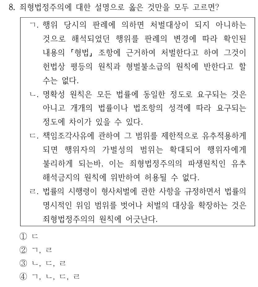 8. 죄형법정주의에 대한 설명으로 옳은 것만을 모두 고르면? ㄱ. 행위 당시의 판례에 의하면 처벌대상이 되지 아니하는 것으로 해석되었던 행위를 판례의 변경에 따라 확인된 내용의 형법 조항에 근거하여 처벌한다고 하여 그것이 헌법상 평등의 원칙과 형벌불소급의 원칙에 반한다고 할 수는 없다. ㄴ. 명확성 원칙은 모든 법률에 동일한 정도로 요구되는 것은 아니고 개개의 법률이나 법조항의 성격에 따라 요구되는 정도에 차이가 있을 수 있다. ㄷ. 책임조각사유에 관하여 그 범위를 제한적으로 유추적용하게 되면 행위자의 가벌성의 범위는 확대되어 행위자에게 불리하게 되는바, 이는 죄형법정주의의 파생원칙인 유추 해석금지의 원칙에 위반하여 허용될 수 없다. ㄹ. 법률의 시행령이 형사처벌에 관한 사항을 규정하면서 법률의 명시적인 위임 범위를 벗어나 처벌의 대상을 확장하는 것은 죄형법정주의의 원칙에 어긋난다. ①ㄷ ②ㄱ, ㄹ ③ㄴ, ㄷ, ㄹ ④ㄱ, ㄴ, ㄷ, ㄹ