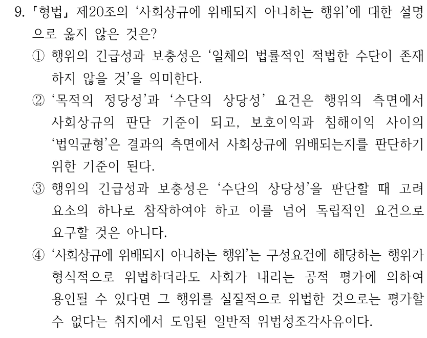 9. 형법 제20조의 ‘사회상규에 위배되지 아니하는 행위’에 대한 설명 으로 옳지 않은 것은? ①행위의 긴급성과 보충성은 ‘일체의 법률적인 적법한 수단이 존재 하지 않을 것’을 의미한다. ②‘목적의 정당성’과 ‘수단의 상당성’ 요건은 행위의 측면에서 사회상규의 판단 기준이 되고, 보호이익과 침해이익 사이의 ‘법익균형’은 결과의 측면에서 사회상규에 위배되는지를 판단하기 위한 기준이 된다. ③행위의 긴급성과 보충성은 ‘수단의 상당성’을 판단할 때 고려 요소의 하나로 참작하여야 하고 이를 넘어 독립적인 요건으로 요구할 것은 아니다. ④‘사회상규에 위배되지 아니하는 행위’는 구성요건에 해당하는 행위가 형식적으로 위법하더라도 사회가 내리는 공적 평가에 의하여 용인될 수 있다면 그 행위를 실질적으로 위법한 것으로는 평가할 수 없다는 취지에서 도입된 일반적 위법성조각사유이다.