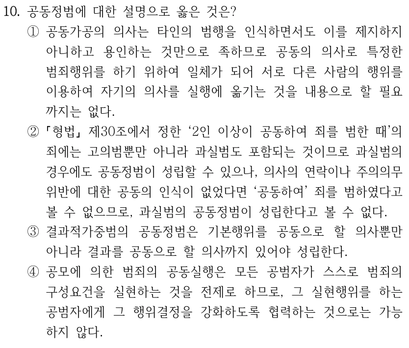 10. 공동정범에 대한 설명으로 옳은 것은? ①공동가공의 의사는 타인의 범행을 인식하면서도 이를 제지하지 아니하고 용인하는 것만으로 족하므로 공동의 의사로 특정한 범죄행위를 하기 위하여 일체가 되어 서로 다른 사람의 행위를 이용하여 자기의 의사를 실행에 옮기는 것을 내용으로 할 필요 까지는 없다. ② 형법 제30조에서 정한 ‘2인 이상이 공동하여 죄를 범한 때’의 죄에는 고의범뿐만 아니라 과실범도 포함되는 것이므로 과실범의 경우에도 공동정범이 성립할 수 있으나, 의사의 연락이나 주의의무 위반에 대한 공동의 인식이 없었다면 ‘공동하여’ 죄를 범하였다고 볼 수 없으므로, 과실범의 공동정범이 성립한다고 볼 수 없다. ③결과적가중범의 공동정범은 기본행위를 공동으로 할 의사뿐만 아니라 결과를 공동으로 할 의사까지 있어야 성립한다. ④공모에 의한 범죄의 공동실행은 모든 공범자가 스스로 범죄의 구성요건을 실현하는 것을 전제로 하므로, 그 실현행위를 하는 공범자에게 그 행위결정을 강화하도록 협력하는 것으로는 가능 하지 않다.