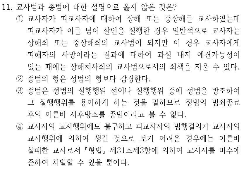 11. 교사범과 종범에 대한 설명으로 옳지 않은 것은? ①교사자가 피교사자에 대하여 상해 또는 중상해를 교사하였는데 피교사자가 이를 넘어 살인을 실행한 경우 일반적으로 교사자는 상해죄 또는 중상해죄의 교사범이 되지만 이 경우 교사자에게 피해자의 사망이라는 결과에 대하여 과실 내지 예견가능성이 있는 때에는 상해치사죄의 교사범으로서의 죄책을 지울 수 있다. ②종범의 형은 정범의 형보다 감경한다. ③종범은 정범의 실행행위 전이나 실행행위 중에 정범을 방조하여 그 실행행위를 용이하게 하는 것을 말하므로 정범의 범죄종료 후의 이른바 사후방조를 종범이라고 볼 수 없다. ④교사자의 교사행위에도 불구하고 피교사자의 범행결의가 교사자의 교사행위에 의하여 생긴 것으로 보기 어려운 경우에는 이른바 실패한 교사로서 형법 제31조제3항에 의하여 교사자를 미수에 준하여 처벌할 수 있을 뿐이다.
