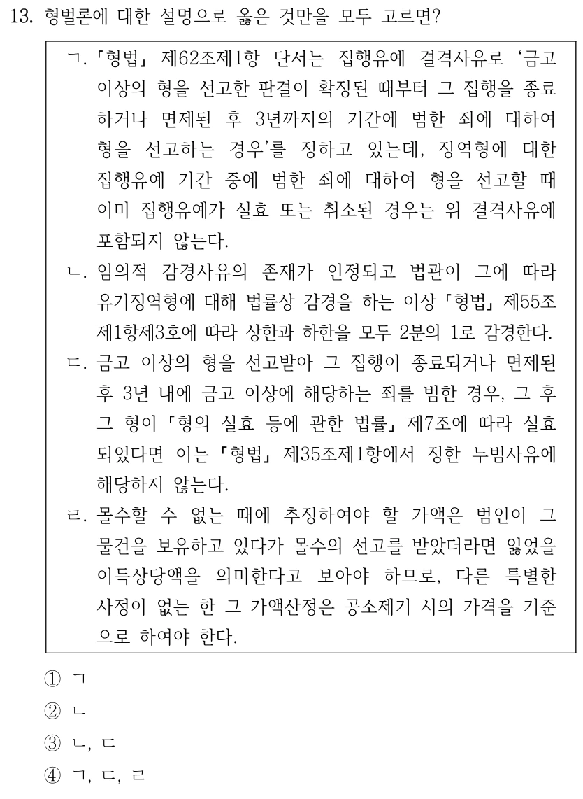 13. 형벌론에 대한 설명으로 옳은 것만을 모두 고르면? ㄱ. 형법 제62조제1항 단서는 집행유예 결격사유로 ‘금고 이상의 형을 선고한 판결이 확정된 때부터 그 집행을 종료 하거나 면제된 후 3년까지의 기간에 범한 죄에 대하여 형을 선고하는 경우’를 정하고 있는데, 징역형에 대한 집행유예 기간 중에 범한 죄에 대하여 형을 선고할 때 이미 집행유예가 실효 또는 취소된 경우는 위 결격사유에 포함되지 않는다. ㄴ. 임의적 감경사유의 존재가 인정되고 법관이 그에 따라 유기징역형에 대해 법률상 감경을 하는 이상 형법 제55조 제1항제3호에 따라 상한과 하한을 모두 2분의 1로 감경한다. ㄷ. 금고 이상의 형을 선고받아 그 집행이 종료되거나 면제된 후 3년 내에 금고 이상에 해당하는 죄를 범한 경우, 그 후 그 형이 형의 실효 등에 관한 법률 제7조에 따라 실효 되었다면 이는 형법 제35조제1항에서 정한 누범사유에 해당하지 않는다. ㄹ. 몰수할 수 없는 때에 추징하여야 할 가액은 범인이 그 물건을 보유하고 있다가 몰수의 선고를 받았더라면 잃었을 이득상당액을 의미한다고 보아야 하므로, 다른 특별한 사정이 없는 한 그 가액산정은 공소제기 시의 가격을 기준 으로 하여야 한다. ①ㄱ ②ㄴ ③ㄴ, ㄷ ④ㄱ, ㄷ, ㄹ