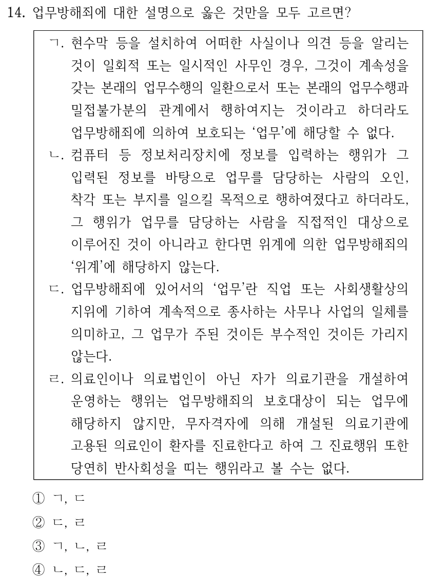 14. 업무방해죄에 대한 설명으로 옳은 것만을 모두 고르면? ㄱ. 현수막 등을 설치하여 어떠한 사실이나 의견 등을 알리는 것이 일회적 또는 일시적인 사무인 경우, 그것이 계속성을 갖는 본래의 업무수행의 일환으로서 또는 본래의 업무수행과 밀접불가분의 관계에서 행하여지는 것이라고 하더라도 업무방해죄에 의하여 보호되는 ‘업무’에 해당할 수 없다. ㄴ. 컴퓨터 등 정보처리장치에 정보를 입력하는 행위가 그 입력된 정보를 바탕으로 업무를 담당하는 사람의 오인, 착각 또는 부지를 일으킬 목적으로 행하여졌다고 하더라도, 그 행위가 업무를 담당하는 사람을 직접적인 대상으로 이루어진 것이 아니라고 한다면 위계에 의한 업무방해죄의 ‘위계’에 해당하지 않는다. ㄷ. 업무방해죄에 있어서의 ‘업무’란 직업 또는 사회생활상의 지위에 기하여 계속적으로 종사하는 사무나 사업의 일체를 의미하고, 그 업무가 주된 것이든 부수적인 것이든 가리지 않는다. ㄹ. 의료인이나 의료법인이 아닌 자가 의료기관을 개설하여 운영하는 행위는 업무방해죄의 보호대상이 되는 업무에 해당하지 않지만, 무자격자에 의해 개설된 의료기관에 고용된 의료인이 환자를 진료한다고 하여 그 진료행위 또한 당연히 반사회성을 띠는 행위라고 볼 수는 없다. ①ㄱ, ㄷ ②ㄷ, ㄹ ③ㄱ, ㄴ, ㄹ ④ㄴ, ㄷ, ㄹ