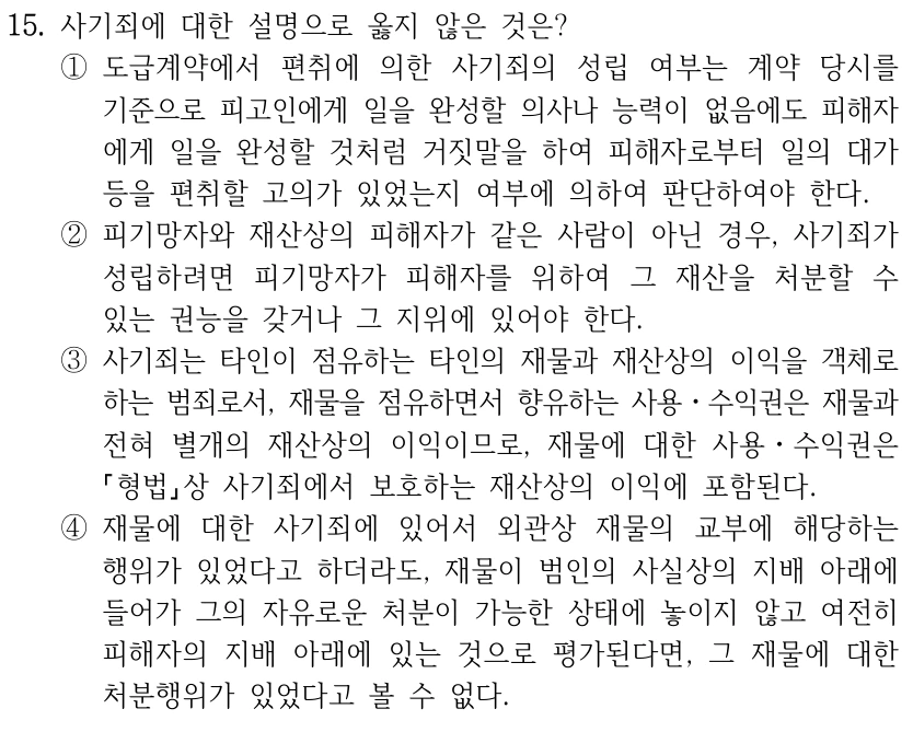 15. 사기죄에 대한 설명으로 옳지 않은 것은? ①도급계약에서 편취에 의한 사기죄의 성립 여부는 계약 당시를 기준으로 피고인에게 일을 완성할 의사나 능력이 없음에도 피해자 에게 일을 완성할 것처럼 거짓말을 하여 피해자로부터 일의 대가 등을 편취할 고의가 있었는지 여부에 의하여 판단하여야 한다. ②피기망자와 재산상의 피해자가 같은 사람이 아닌 경우, 사기죄가 성립하려면 피기망자가 피해자를 위하여 그 재산을 처분할 수 있는 권능을 갖거나 그 지위에 있어야 한다. ③사기죄는 타인이 점유하는 타인의 재물과 재산상의 이익을 객체로 하는 범죄로서, 재물을 점유하면서 향유하는 사용ㆍ수익권은 재물과 전혀 별개의 재산상의 이익이므로, 재물에 대한 사용ㆍ수익권은 형법상 사기죄에서 보호하는 재산상의 이익에 포함된다. ④재물에 대한 사기죄에 있어서 외관상 재물의 교부에 해당하는 행위가 있었다고 하더라도, 재물이 범인의 사실상의 지배 아래에 들어가 그의 자유로운 처분이 가능한 상태에 놓이지 않고 여전히 피해자의 지배 아래에 있는 것으로 평가된다면, 그 재물에 대한 처분행위가 있었다고 볼 수 없다.