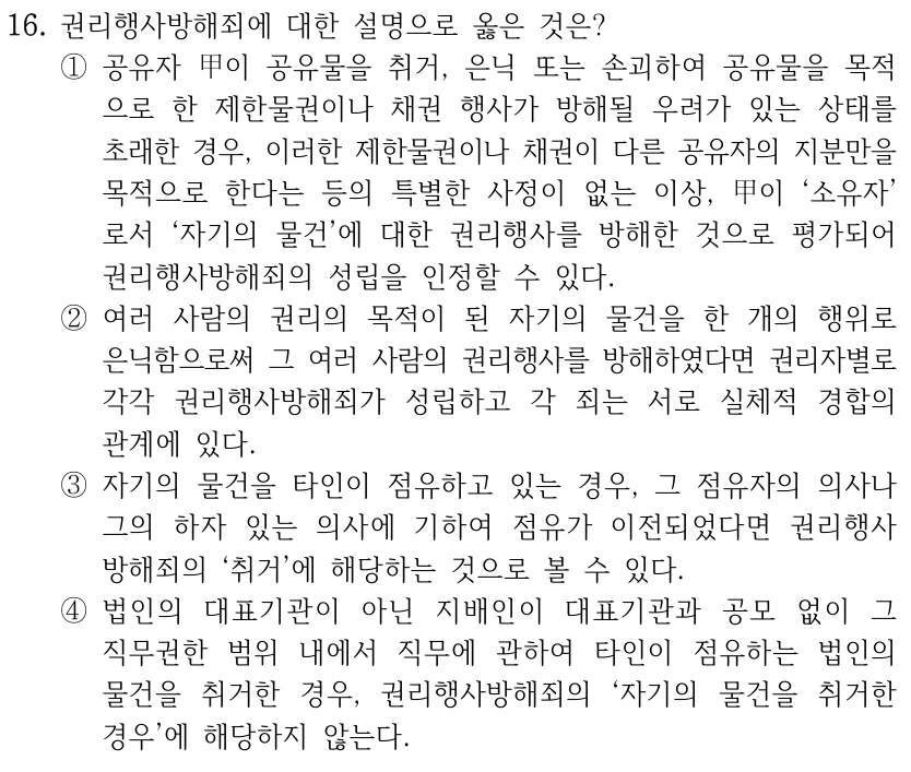 16. 권리행사방해죄에 대한 설명으로 옳은 것은? ①공유자 甲이 공유물을 취거, 은닉 또는 손괴하여 공유물을 목적 으로 한 제한물권이나 채권 행사가 방해될 우려가 있는 상태를 초래한 경우, 이러한 제한물권이나 채권이 다른 공유자의 지분만을 목적으로 한다는 등의 특별한 사정이 없는 이상, 甲이 ‘소유자’ 로서 ‘자기의 물건’에 대한 권리행사를 방해한 것으로 평가되어 권리행사방해죄의 성립을 인정할 수 있다. ②여러 사람의 권리의 목적이 된 자기의 물건을 한 개의 행위로 은닉함으로써 그 여러 사람의 권리행사를 방해하였다면 권리자별로 각각 권리행사방해죄가 성립하고 각 죄는 서로 실체적 경합의 관계에 있다. ③자기의 물건을 타인이 점유하고 있는 경우, 그 점유자의 의사나 그의 하자 있는 의사에 기하여 점유가 이전되었다면 권리행사 방해죄의 ‘취거’에 해당하는 것으로 볼 수 있다. ④법인의 대표기관이 아닌 지배인이 대표기관과 공모 없이 그 직무권한 범위 내에서 직무에 관하여 타인이 점유하는 법인의 물건을 취거한 경우, 권리행사방해죄의 ‘자기의 물건을 취거한 경우’에 해당하지 않는다.