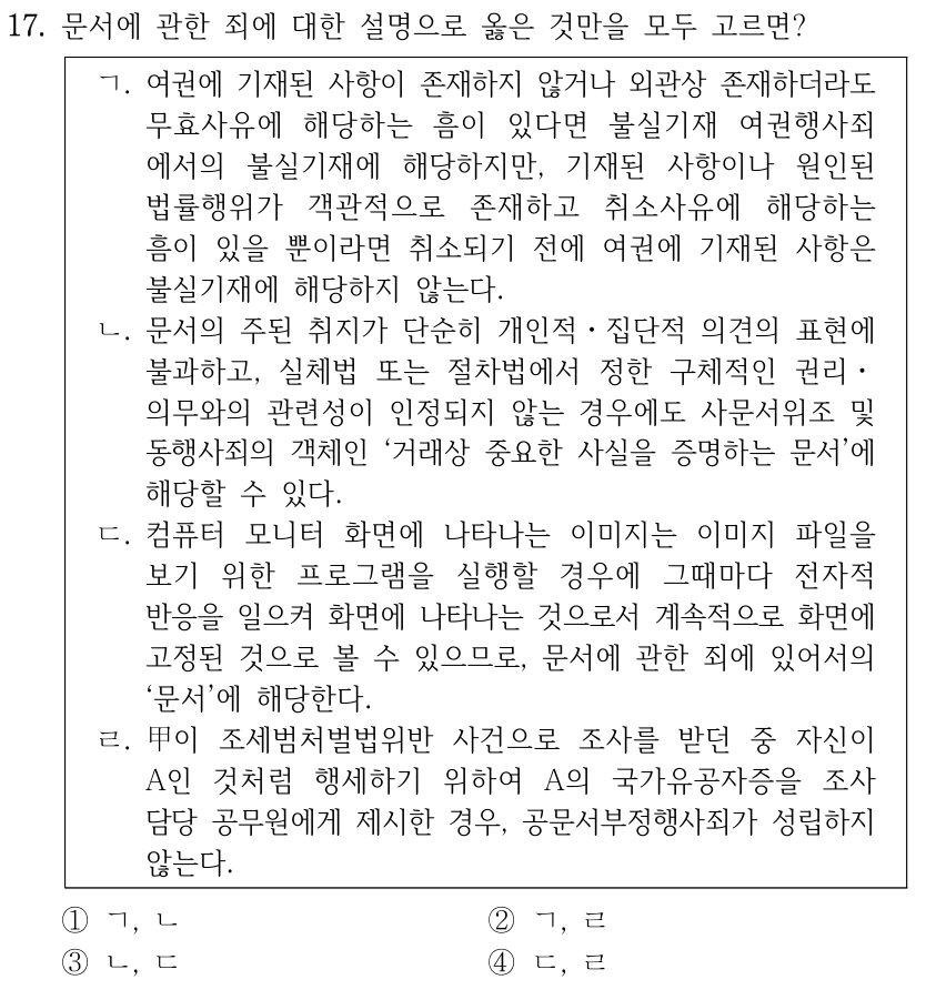 17. 문서에 관한 죄에 대한 설명으로 옳은 것만을 모두 고르면? ㄱ. 여권에 기재된 사항이 존재하지 않거나 외관상 존재하더라도 무효사유에 해당하는 흠이 있다면 불실기재 여권행사죄 에서의 불실기재에 해당하지만, 기재된 사항이나 원인된 법률행위가 객관적으로 존재하고 취소사유에 해당하는 흠이 있을 뿐이라면 취소되기 전에 여권에 기재된 사항은 불실기재에 해당하지 않는다. ㄴ. 문서의 주된 취지가 단순히 개인적ㆍ집단적 의견의 표현에 불과하고, 실체법 또는 절차법에서 정한 구체적인 권리ㆍ 의무와의 관련성이 인정되지 않는 경우에도 사문서위조 및 동행사죄의 객체인 ‘거래상 중요한 사실을 증명하는 문서’에 해당할 수 있다. ㄷ. 컴퓨터 모니터 화면에 나타나는 이미지는 이미지 파일을 보기 위한 프로그램을 실행할 경우에 그때마다 전자적 반응을 일으켜 화면에 나타나는 것으로서 계속적으로 화면에 고정된 것으로 볼 수 있으므로, 문서에 관한 죄에 있어서의 ‘문서’에 해당한다. ㄹ. 甲이 조세범처벌법위반 사건으로 조사를 받던 중 자신이 A인 것처럼 행세하기 위하여 A의 국가유공자증을 조사 담당 공무원에게 제시한 경우, 공문서부정행사죄가 성립하지 않는다. ①ㄱ, ㄴ ②ㄱ, ㄹ ③ㄴ, ㄷ ④ㄷ, ㄹ