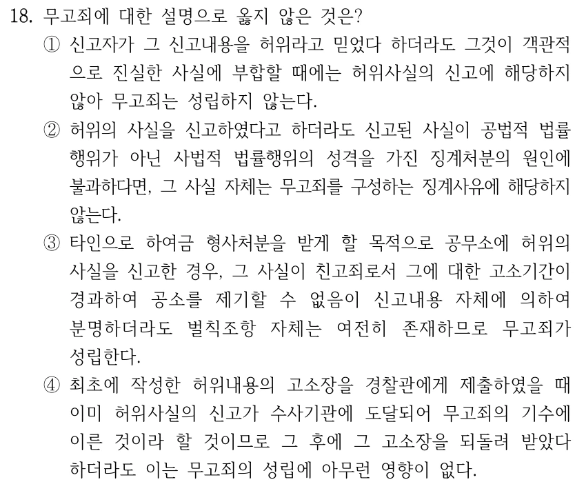 18. 무고죄에 대한 설명으로 옳지 않은 것은? ①신고자가 그 신고내용을 허위라고 믿었다 하더라도 그것이 객관적 으로 진실한 사실에 부합할 때에는 허위사실의 신고에 해당하지 않아 무고죄는 성립하지 않는다. ②허위의 사실을 신고하였다고 하더라도 신고된 사실이 공법적 법률 행위가 아닌 사법적 법률행위의 성격을 가진 징계처분의 원인에 불과하다면, 그 사실 자체는 무고죄를 구성하는 징계사유에 해당하지 않는다. ③타인으로 하여금 형사처분을 받게 할 목적으로 공무소에 허위의 사실을 신고한 경우, 그 사실이 친고죄로서 그에 대한 고소기간이 경과하여 공소를 제기할 수 없음이 신고내용 자체에 의하여 분명하더라도 벌칙조항 자체는 여전히 존재하므로 무고죄가 성립한다. ④최초에 작성한 허위내용의 고소장을 경찰관에게 제출하였을 때 이미 허위사실의 신고가 수사기관에 도달되어 무고죄의 기수에 이른 것이라 할 것이므로 그 후에 그 고소장을 되돌려 받았다 하더라도 이는 무고죄의 성립에 아무런 영향이 없다.