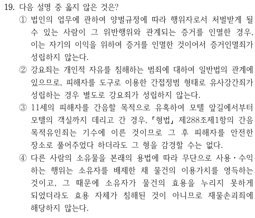 19. 다음 설명 중 옳지 않은 것은? ①법인의 업무에 관하여 양벌규정에 따라 행위자로서 처벌받게 될 수 있는 사람이 그 위반행위와 관계되는 증거를 인멸한 경우, 이는 자기의 이익을 위하여 증거를 인멸한 것이어서 증거인멸죄가 성립하지 않는다. ②강요죄는 개인적 자유를 침해하는 범죄에 대하여 일반법의 관계에 있으므로, 피해자를 도구로 이용한 간접정범 형태로 유사강간죄가 성립하는 경우 별도로 강요죄가 성립하지 않는다. ③11세의 피해자를 간음할 목적으로 유혹하여 모텔 앞길에서부터 모텔의 객실까지 데리고 간 경우, 형법 제288조제1항의 간음 목적유인죄는 기수에 이른 것이므로 그 후 피해자를 안전한 장소로 풀어주었다 하더라도 그 형을 감경할 수는 없다. ④다른 사람의 소유물을 본래의 용법에 따라 무단으로 사용ㆍ수익 하는 행위는 소유자를 배제한 채 물건의 이용가치를 영득하는 것이고, 그 때문에 소유자가 물건의 효용을 누리지 못하게 되었더라도 효용 자체가 침해된 것이 아니므로 재물손괴죄에 해당하지 않는다.