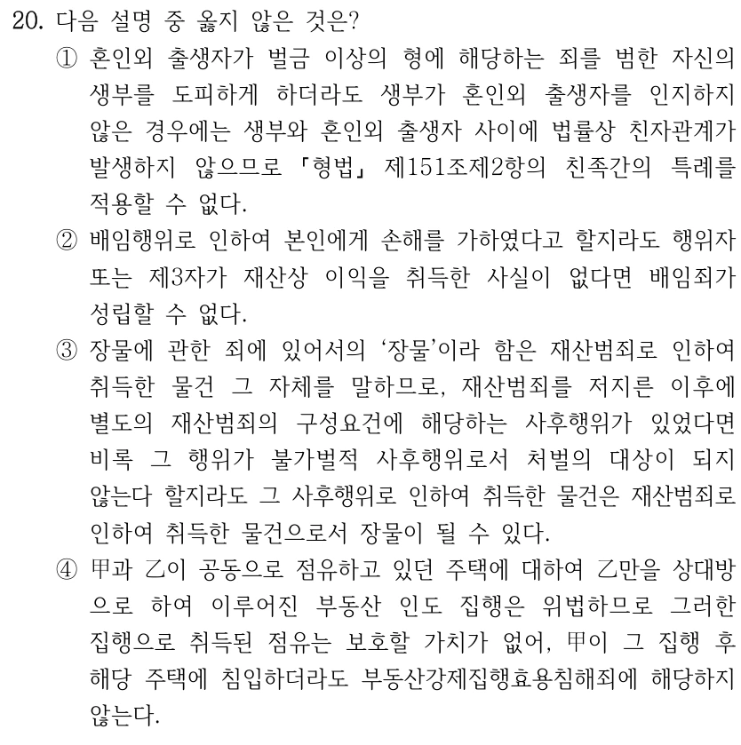 20. 다음 설명 중 옳지 않은 것은? ①혼인외 출생자가 벌금 이상의 형에 해당하는 죄를 범한 자신의 생부를 도피하게 하더라도 생부가 혼인외 출생자를 인지하지 않은 경우에는 생부와 혼인외 출생자 사이에 법률상 친자관계가 발생하지 않으므로 형법 제151조제2항의 친족간의 특례를 적용할 수 없다. ②배임행위로 인하여 본인에게 손해를 가하였다고 할지라도 행위자 또는 제3자가 재산상 이익을 취득한 사실이 없다면 배임죄가 성립할 수 없다. ③장물에 관한 죄에 있어서의 ‘장물’이라 함은 재산범죄로 인하여 취득한 물건 그 자체를 말하므로, 재산범죄를 저지른 이후에 별도의 재산범죄의 구성요건에 해당하는 사후행위가 있었다면 비록 그 행위가 불가벌적 사후행위로서 처벌의 대상이 되지 않는다 할지라도 그 사후행위로 인하여 취득한 물건은 재산범죄로 인하여 취득한 물건으로서 장물이 될 수 있다. ④甲과 乙이 공동으로 점유하고 있던 주택에 대하여 乙만을 상대방 으로 하여 이루어진 부동산 인도 집행은 위법하므로 그러한 집행으로 취득된 점유는 보호할 가치가 없어, 甲이 그 집행 후 해당 주택에 침입하더라도 부동산강제집행효용침해죄에 해당하지 않는다.