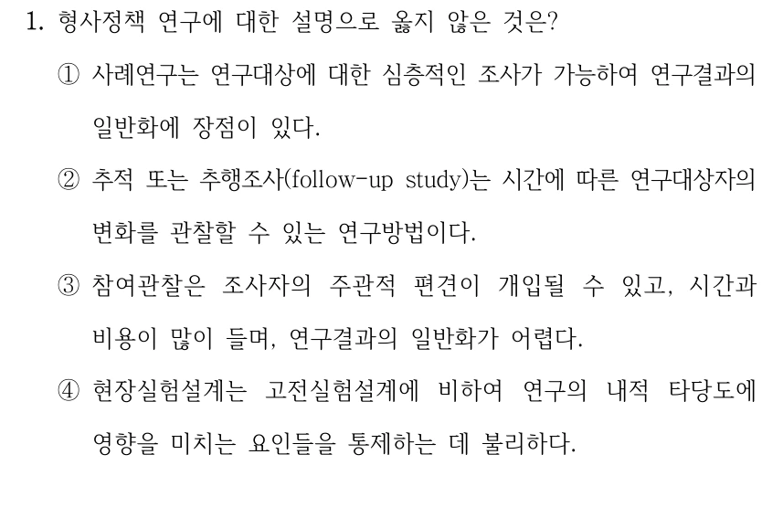 1. 형사정책 연구에 대한 설명으로 옳지 않은 것은?
①사례연구는 연구대상에 대한 심층적인 조사가 가능하여 연구결과의 
일반화에 장점이 있다.
②추적 또는 추행조사(follow-up study)는 시간에 따른 연구대상자의 
변화를 관찰할 수 있는 연구방법이다.
③참여관찰은 조사자의 주관적 편견이 개입될 수 있고, 시간과 
비용이 많이 들며, 연구결과의 일반화가 어렵다.
④현장실험설계는 고전실험설계에 비하여 연구의 내적 타당도에 
영향을 미치는 요인들을 통제하는 데 불리하다.