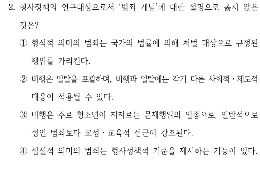 2. 형사정책의 연구대상으로서 ‘범죄 개념’에 대한 설명으로 옳지 않은 
것은?
①형식적 의미의 범죄는 국가의 법률에 의해 처벌 대상으로 규정된 
행위를 가리킨다.
②비행은 일탈을 포괄하며, 비행과 일탈에는 각기 다른 사회적ㆍ제도적 
대응이 적용될 수 있다.
③비행은 주로 청소년이 저지르는 문제행위의 일종으로, 일반적으로 
성인 범죄보다 교정ㆍ교육적 접근이 강조된다.
④실질적 의미의 범죄는 형사정책적 기준을 제시하는 기능이 있다.