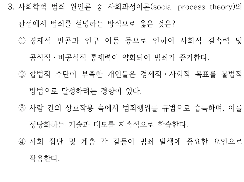 3. 사회학적 범죄 원인론 중 사회과정이론(social process theory)의 
관점에서 범죄를 설명하는 방식으로 옳은 것은?
①경제적 빈곤과 인구 이동 등으로 인하여 사회적 결속력 및 
공식적ㆍ비공식적 통제력이 약화되어 범죄가 증가한다.
②합법적 수단이 부족한 개인들은 경제적ㆍ사회적 목표를 불법적 
방법으로 달성하려는 경향이 있다.
③사람 간의 상호작용 속에서 범죄행위를 규범으로 습득하며, 이를 
정당화하는 기술과 태도를 지속적으로 학습한다.
④사회 집단 및 계층 간 갈등이 범죄 발생에 중요한 요인으로 
작용한다.