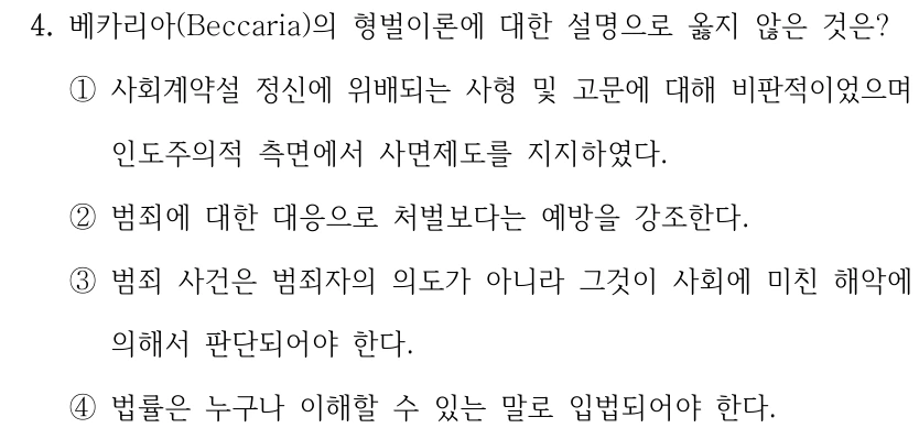 4. 베카리아(Beccaria)의 형벌이론에 대한 설명으로 옳지 않은 것은?
①사회계약설 정신에 위배되는 사형 및 고문에 대해 비판적이었으며 
인도주의적 측면에서 사면제도를 지지하였다.
②범죄에 대한 대응으로 처벌보다는 예방을 강조한다.
③범죄 사건은 범죄자의 의도가 아니라 그것이 사회에 미친 해악에 
의해서 판단되어야 한다.
④법률은 누구나 이해할 수 있는 말로 입법되어야 한다.