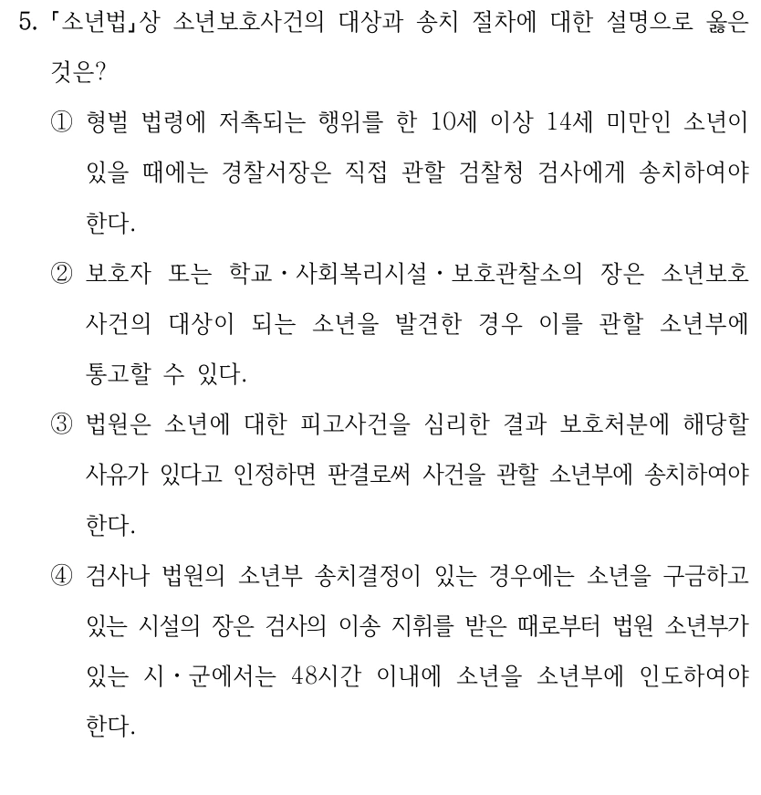 5.
소년법상 소년보호사건의 대상과 송치 절차에 대한 설명으로 옳은 
것은?
①형벌 법령에 저촉되는 행위를 한 10세 이상 14세 미만인 소년이 
있을 때에는 경찰서장은 직접 관할 검찰청 검사에게 송치하여야 
한다.
②보호자 또는 학교ㆍ사회복리시설ㆍ보호관찰소의 장은 소년보호
사건의 대상이 되는 소년을 발견한 경우 이를 관할 소년부에 
통고할 수 있다.
③법원은 소년에 대한 피고사건을 심리한 결과 보호처분에 해당할 
사유가 있다고 인정하면 판결로써 사건을 관할 소년부에 송치하여야 
한다.
④검사나 법원의 소년부 송치결정이 있는 경우에는 소년을 구금하고 
있는 시설의 장은 검사의 이송 지휘를 받은 때로부터 법원 소년부가 
있는 시ㆍ군에서는 48시간 이내에 소년을 소년부에 인도하여야 
한다.