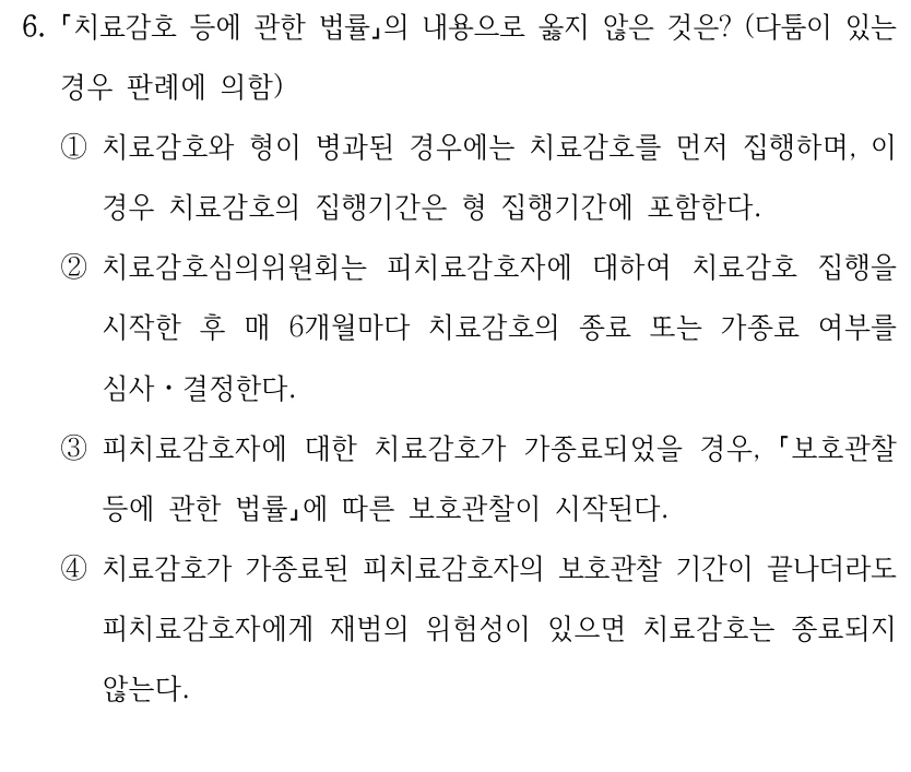 6.
치료감호 등에 관한 법률의 내용으로 옳지 않은 것은? (다툼이 있는 
경우 판례에 의함)
①치료감호와 형이 병과된 경우에는 치료감호를 먼저 집행하며, 이 
경우 치료감호의 집행기간은 형 집행기간에 포함한다.
②치료감호심의위원회는 피치료감호자에 대하여 치료감호 집행을 
시작한 후 매 6개월마다 치료감호의 종료 또는 가종료 여부를 
심사ㆍ결정한다.
③피치료감호자에 대한 치료감호가 가종료되었을 경우, 보호관찰 
등에 관한 법률에 따른 보호관찰이 시작된다.
④치료감호가 가종료된 피치료감호자의 보호관찰 기간이 끝나더라도 
피치료감호자에게 재범의 위험성이 있으면 치료감호는 종료되지 
않는다.