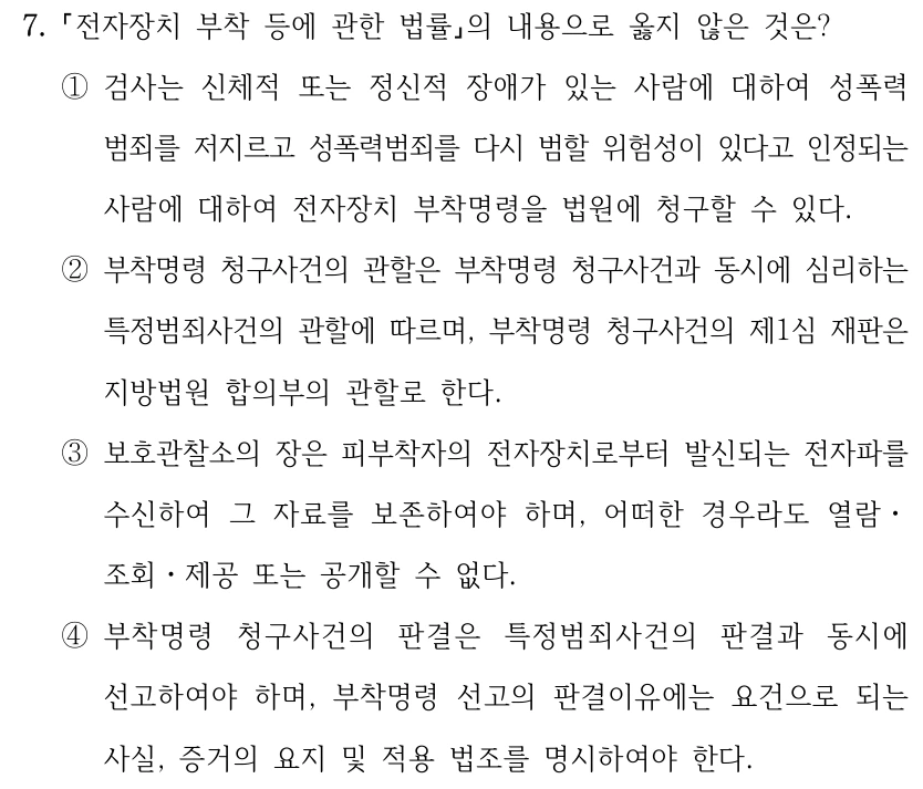 7.
전자장치 부착 등에 관한 법률의 내용으로 옳지 않은 것은?
①검사는 신체적 또는 정신적 장애가 있는 사람에 대하여 성폭력
범죄를 저지르고 성폭력범죄를 다시 범할 위험성이 있다고 인정되는 
사람에 대하여 전자장치 부착명령을 법원에 청구할 수 있다. 
②부착명령 청구사건의 관할은 부착명령 청구사건과 동시에 심리하는 
특정범죄사건의 관할에 따르며, 부착명령 청구사건의 제1심 재판은 
지방법원 합의부의 관할로 한다.
③보호관찰소의 장은 피부착자의 전자장치로부터 발신되는 전자파를 
수신하여 그 자료를 보존하여야 하며, 어떠한 경우라도 열람ㆍ
조회ㆍ제공 또는 공개할 수 없다.
④부착명령 청구사건의 판결은 특정범죄사건의 판결과 동시에 
선고하여야 하며, 부착명령 선고의 판결이유에는 요건으로 되는 
사실, 증거의 요지 및 적용 법조를 명시하여야 한다.
