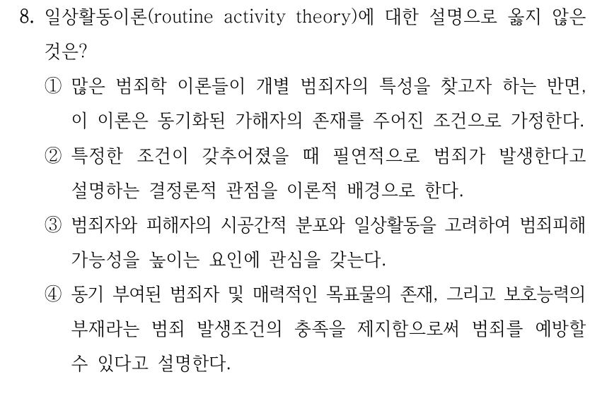 8. 일상활동이론(routine activity theory)에 대한 설명으로 옳지 않은 
것은?
①많은 범죄학 이론들이 개별 범죄자의 특성을 찾고자 하는 반면, 
이 이론은 동기화된 가해자의 존재를 주어진 조건으로 가정한다.
②특정한 조건이 갖추어졌을 때 필연적으로 범죄가 발생한다고 
설명하는 결정론적 관점을 이론적 배경으로 한다.
③범죄자와 피해자의 시공간적 분포와 일상활동을 고려하여 범죄피해 
가능성을 높이는 요인에 관심을 갖는다.
④동기 부여된 범죄자 및 매력적인 목표물의 존재, 그리고 보호능력의 
부재라는 범죄 발생조건의 충족을 제지함으로써 범죄를 예방할 
수 있다고 설명한다.