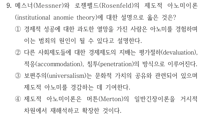 9. 메스너(Messner)와 로젠펠드(Rosenfeld)의 제도적 아노미이론
(institutional anomie theory)에 대한 설명으로 옳은 것은?
①경제적 성공에 대한 과도한 열망을 가진 사람은 아노미를 경험하며 
이는 범죄의 원인이 될 수 있다고 설명한다.
②다른 사회제도들에 대한 경제제도의 지배는 평가절하(devaluation), 
적응(accommodation), 침투(penetration)의 방식으로 이루어진다.
③보편주의(universalism)는 문화적 가치의 공유와 관련되어 있으며 
제도적 아노미를 경감하는 데 기여한다.
④제도적 아노미이론은 머튼(Merton)의 일반긴장이론을 거시적 
차원에서 재해석하고 확장한 것이다.