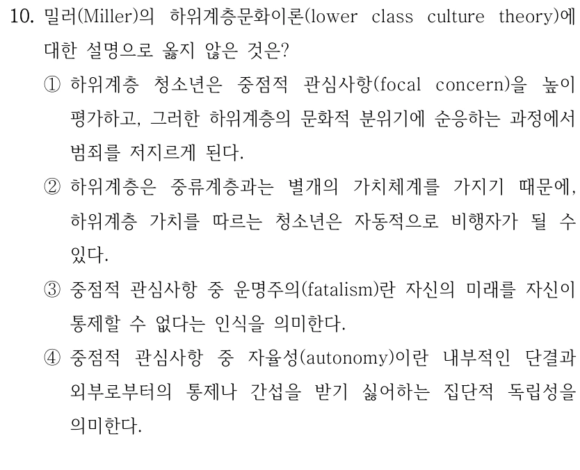 10. 밀러(Miller)의 하위계층문화이론(lower class culture theory)에 
대한 설명으로 옳지 않은 것은?
①하위계층 청소년은 중점적 관심사항(focal concern)을 높이 
평가하고, 그러한 하위계층의 문화적 분위기에 순응하는 과정에서 
범죄를 저지르게 된다.
②하위계층은 중류계층과는 별개의 가치체계를 가지기 때문에, 
하위계층 가치를 따르는 청소년은 자동적으로 비행자가 될 수 
있다.
③중점적 관심사항 중 운명주의(fatalism)란 자신의 미래를 자신이 
통제할 수 없다는 인식을 의미한다.
④중점적 관심사항 중 자율성(autonomy)이란 내부적인 단결과 
외부로부터의 통제나 간섭을 받기 싫어하는 집단적 독립성을 
의미한다.