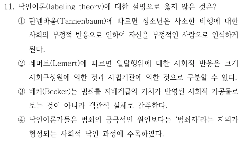 11. 낙인이론(labeling theory)에 대한 설명으로 옳지 않은 것은?
①탄넨바움(Tannenbaum)에 따르면 청소년은 사소한 비행에 대한 
사회의 부정적 반응으로 인하여 자신을 부정적인 사람으로 인식하게 
된다.
②레머트(Lemert)에 따르면 일탈행위에 대한 사회적 반응은 크게 
사회구성원에 의한 것과 사법기관에 의한 것으로 구분할 수 있다.
③베커(Becker)는 범죄를 지배계급의 가치가 반영된 사회적 가공물로 
보는 것이 아니라 객관적 실체로 간주한다.
④낙인이론가들은 범죄의 궁극적인 원인보다는 ‘범죄자’라는 지위가 
형성되는 사회적 낙인 과정에 주목하였다.