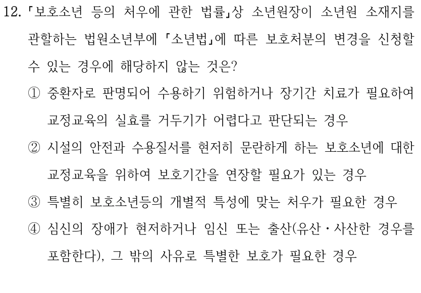 12.
보호소년 등의 처우에 관한 법률상 소년원장이 소년원 소재지를 
관할하는 법원소년부에 소년법에 따른 보호처분의 변경을 신청할 
수 있는 경우에 해당하지 않는 것은?
①중환자로 판명되어 수용하기 위험하거나 장기간 치료가 필요하여 
교정교육의 실효를 거두기가 어렵다고 판단되는 경우
②시설의 안전과 수용질서를 현저히 문란하게 하는 보호소년에 대한 
교정교육을 위하여 보호기간을 연장할 필요가 있는 경우
③특별히 보호소년등의 개별적 특성에 맞는 처우가 필요한 경우
④심신의 장애가 현저하거나 임신 또는 출산(유산ㆍ사산한 경우를 
포함한다), 그 밖의 사유로 특별한 보호가 필요한 경우