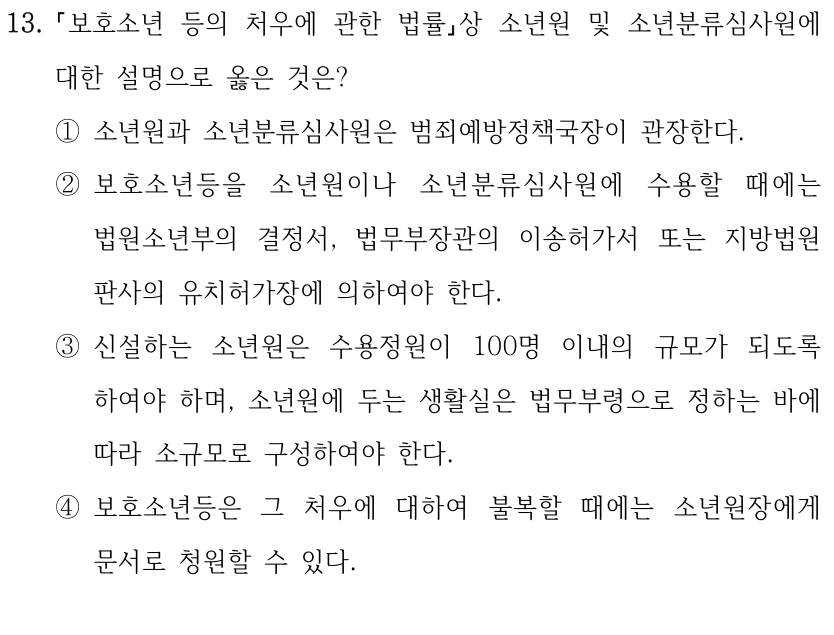 13.
보호소년 등의 처우에 관한 법률상 소년원 및 소년분류심사원에 
대한 설명으로 옳은 것은?
①소년원과 소년분류심사원은 범죄예방정책국장이 관장한다.
②보호소년등을 소년원이나 소년분류심사원에 수용할 때에는 
법원소년부의 결정서, 법무부장관의 이송허가서 또는 지방법원 
판사의 유치허가장에 의하여야 한다.
③신설하는 소년원은 수용정원이 100명 이내의 규모가 되도록 
하여야 하며, 소년원에 두는 생활실은 법무부령으로 정하는 바에 
따라 소규모로 구성하여야 한다.
④보호소년등은 그 처우에 대하여 불복할 때에는 소년원장에게 
문서로 청원할 수 있다.