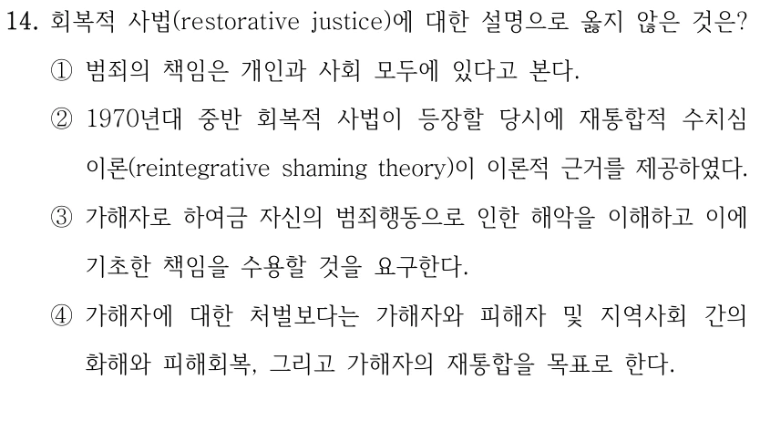 14. 회복적 사법(restorative justice)에 대한 설명으로 옳지 않은 것은?
①범죄의 책임은 개인과 사회 모두에 있다고 본다.
②1970년대 중반 회복적 사법이 등장할 당시에 재통합적 수치심 
이론(reintegrative shaming theory)이 이론적 근거를 제공하였다.
③가해자로 하여금 자신의 범죄행동으로 인한 해악을 이해하고 이에 
기초한 책임을 수용할 것을 요구한다.
④가해자에 대한 처벌보다는 가해자와 피해자 및 지역사회 간의 
화해와 피해회복, 그리고 가해자의 재통합을 목표로 한다.