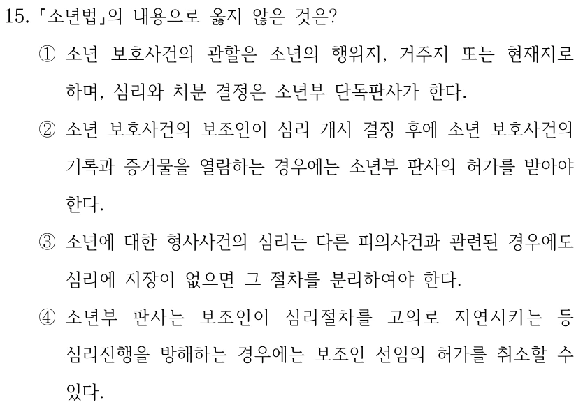 15.
소년법의 내용으로 옳지 않은 것은? 
①소년 보호사건의 관할은 소년의 행위지, 거주지 또는 현재지로 
하며, 심리와 처분 결정은 소년부 단독판사가 한다.
②소년 보호사건의 보조인이 심리 개시 결정 후에 소년 보호사건의 
기록과 증거물을 열람하는 경우에는 소년부 판사의 허가를 받아야 
한다.
③소년에 대한 형사사건의 심리는 다른 피의사건과 관련된 경우에도 
심리에 지장이 없으면 그 절차를 분리하여야 한다.
④소년부 판사는 보조인이 심리절차를 고의로 지연시키는 등 
심리진행을 방해하는 경우에는 보조인 선임의 허가를 취소할 수 
있다.