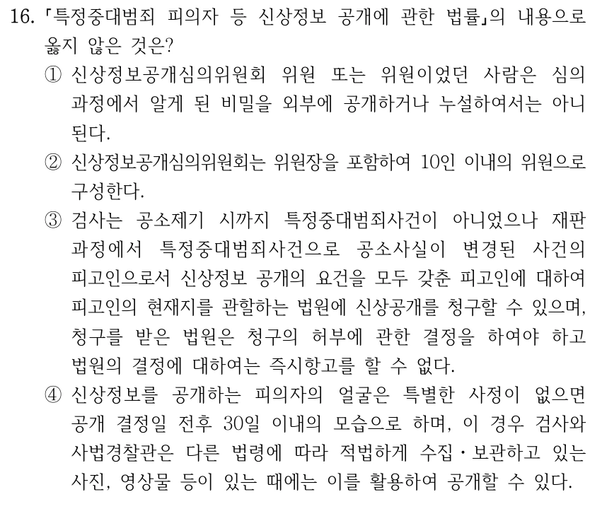 16.
특정중대범죄 피의자 등 신상정보 공개에 관한 법률의 내용으로 
옳지 않은 것은?
①신상정보공개심의위원회 위원 또는 위원이었던 사람은 심의 
과정에서 알게 된 비밀을 외부에 공개하거나 누설하여서는 아니 
된다.
②신상정보공개심의위원회는 위원장을 포함하여 10인 이내의 위원으로 
구성한다.
③검사는 공소제기 시까지 특정중대범죄사건이 아니었으나 재판 
과정에서 특정중대범죄사건으로 공소사실이 변경된 사건의 
피고인으로서 신상정보 공개의 요건을 모두 갖춘 피고인에 대하여 
피고인의 현재지를 관할하는 법원에 신상공개를 청구할 수 있으며, 
청구를 받은 법원은 청구의 허부에 관한 결정을 하여야 하고 
법원의 결정에 대하여는 즉시항고를 할 수 없다.
④신상정보를 공개하는 피의자의 얼굴은 특별한 사정이 없으면 
공개 결정일 전후 30일 이내의 모습으로 하며, 이 경우 검사와 
사법경찰관은 다른 법령에 따라 적법하게 수집ㆍ보관하고 있는 
사진, 영상물 등이 있는 때에는 이를 활용하여 공개할 수 있다.