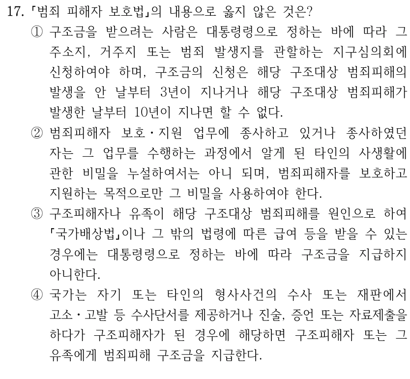 17.
범죄 피해자 보호법의 내용으로 옳지 않은 것은?
①구조금을 받으려는 사람은 대통령령으로 정하는 바에 따라 그 
주소지, 거주지 또는 범죄 발생지를 관할하는 지구심의회에 
신청하여야 하며, 구조금의 신청은 해당 구조대상 범죄피해의 
발생을 안 날부터 3년이 지나거나 해당 구조대상 범죄피해가 
발생한 날부터 10년이 지나면 할 수 없다.
②범죄피해자 보호ㆍ지원 업무에 종사하고 있거나 종사하였던 
자는 그 업무를 수행하는 과정에서 알게 된 타인의 사생활에 
관한 비밀을 누설하여서는 아니 되며, 범죄피해자를 보호하고 
지원하는 목적으로만 그 비밀을 사용하여야 한다.
③구조피해자나 유족이 해당 구조대상 범죄피해를 원인으로 하여 
국가배상법이나 그 밖의 법령에 따른 급여 등을 받을 수 있는 
경우에는 대통령령으로 정하는 바에 따라 구조금을 지급하지 
아니한다.
④국가는 자기 또는 타인의 형사사건의 수사 또는 재판에서 
고소ㆍ고발 등 수사단서를 제공하거나 진술, 증언 또는 자료제출을 
하다가 구조피해자가 된 경우에 해당하면 구조피해자 또는 그 
유족에게 범죄피해 구조금을 지급한다.