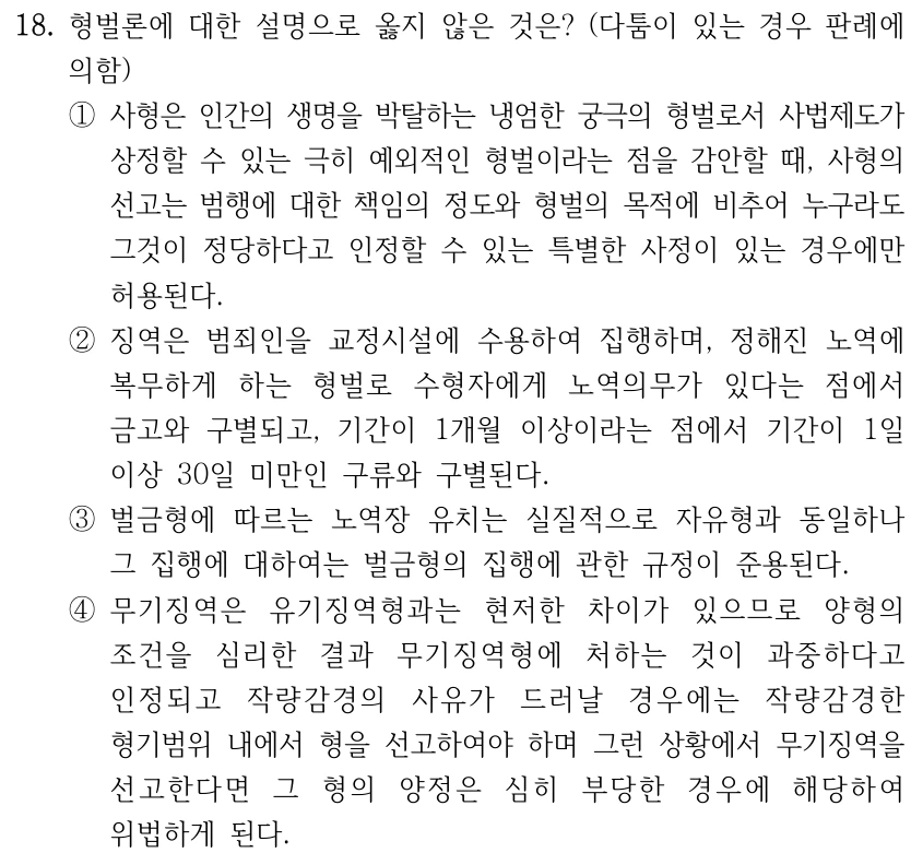 18. 형벌론에 대한 설명으로 옳지 않은 것은? (다툼이 있는 경우 판례에 
의함)
①사형은 인간의 생명을 박탈하는 냉엄한 궁극의 형벌로서 사법제도가 
상정할 수 있는 극히 예외적인 형벌이라는 점을 감안할 때, 사형의 
선고는 범행에 대한 책임의 정도와 형벌의 목적에 비추어 누구라도 
그것이 정당하다고 인정할 수 있는 특별한 사정이 있는 경우에만 
허용된다.
②징역은 범죄인을 교정시설에 수용하여 집행하며, 정해진 노역에 
복무하게 하는 형벌로 수형자에게 노역의무가 있다는 점에서 
금고와 구별되고, 기간이 1개월 이상이라는 점에서 기간이 1일 
이상 30일 미만인 구류와 구별된다. 
③벌금형에 따르는 노역장 유치는 실질적으로 자유형과 동일하나 
그 집행에 대하여는 벌금형의 집행에 관한 규정이 준용된다.
④무기징역은 유기징역형과는 현저한 차이가 있으므로 양형의 
조건을 심리한 결과 무기징역형에 처하는 것이 과중하다고 
인정되고 작량감경의 사유가 드러날 경우에는 작량감경한 
형기범위 내에서 형을 선고하여야 하며 그런 상황에서 무기징역을 
선고한다면 그 형의 양정은 심히 부당한 경우에 해당하여 
위법하게 된다.