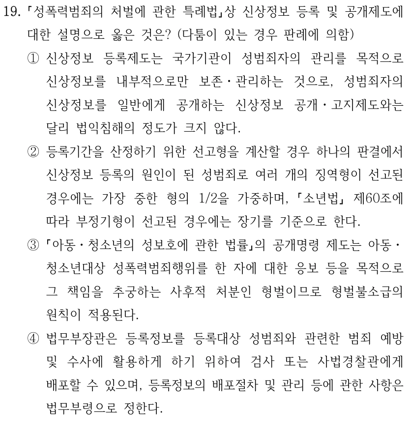 19.
성폭력범죄의 처벌에 관한 특례법상 신상정보 등록 및 공개제도에 
대한 설명으로 옳은 것은? (다툼이 있는 경우 판례에 의함)
①신상정보 등록제도는 국가기관이 성범죄자의 관리를 목적으로 
신상정보를 내부적으로만 보존ㆍ관리하는 것으로, 성범죄자의 
신상정보를 일반에게 공개하는 신상정보 공개ㆍ고지제도와는 
달리 법익침해의 정도가 크지 않다.
②등록기간을 산정하기 위한 선고형을 계산할 경우 하나의 판결에서 
신상정보 등록의 원인이 된 성범죄로 여러 개의 징역형이 선고된 
경우에는 가장 중한 형의 1/2을 가중하며, 
소년법
제60조에 
따라 부정기형이 선고된 경우에는 장기를 기준으로 한다.
③
아동ㆍ청소년의 성보호에 관한 법률의 공개명령 제도는 아동ㆍ
청소년대상 성폭력범죄행위를 한 자에 대한 응보 등을 목적으로 
그 책임을 추궁하는 사후적 처분인 형벌이므로 형벌불소급의 
원칙이 적용된다.
④법무부장관은 등록정보를 등록대상 성범죄와 관련한 범죄 예방 
및 수사에 활용하게 하기 위하여 검사 또는 사법경찰관에게 
배포할 수 있으며, 등록정보의 배포절차 및 관리 등에 관한 사항은 
법무부령으로 정한다.