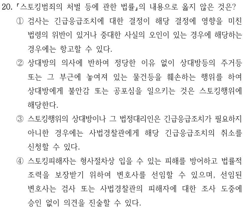 20.
스토킹범죄의 처벌 등에 관한 법률의 내용으로 옳지 않은 것은?
①검사는 긴급응급조치에 대한 결정이 해당 결정에 영향을 미친 
법령의 위반이 있거나 중대한 사실의 오인이 있는 경우에 해당하는 
경우에는 항고할 수 있다.
②상대방의 의사에 반하여 정당한 이유 없이 상대방등의 주거등 
또는 그 부근에 놓여져 있는 물건등을 훼손하는 행위를 하여 
상대방에게 불안감 또는 공포심을 일으키는 것은 스토킹행위에 
해당한다.
③스토킹행위의 상대방이나 그 법정대리인은 긴급응급조치가 필요하지 
아니한 경우에는 사법경찰관에게 해당 긴급응급조치의 취소를 
신청할 수 있다.
④스토킹피해자는 형사절차상 입을 수 있는 피해를 방어하고 법률적 
조력을 보장받기 위하여 변호사를 선임할 수 있으며, 선임된 
변호사는 검사 또는 사법경찰관의 피해자에 대한 조사 도중에 
승인 없이 의견을 진술할 수 있다.