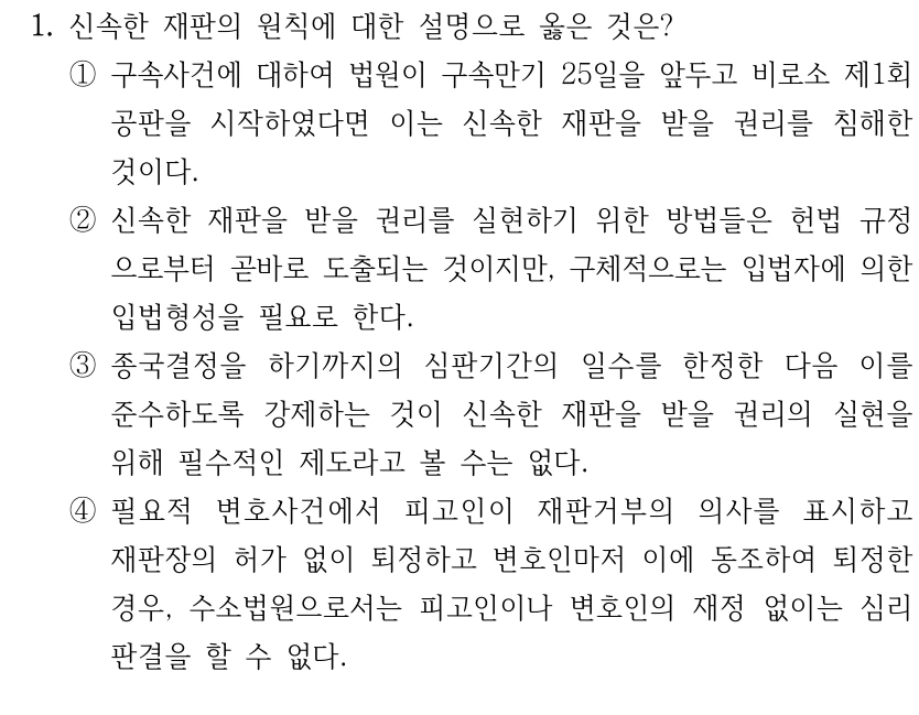 1. 신속한 재판의 원칙에 대한 설명으로 옳은 것은? 
①구속사건에 대하여 법원이 구속만기 25일을 앞두고 비로소 제1회 
공판을 시작하였다면 이는 신속한 재판을 받을 권리를 침해한 
것이다.
②신속한 재판을 받을 권리를 실현하기 위한 방법들은 헌법 규정
으로부터 곧바로 도출되는 것이지만, 구체적으로는 입법자에 의한 
입법형성을 필요로 한다.
③종국결정을 하기까지의 심판기간의 일수를 한정한 다음 이를 
준수하도록 강제하는 것이 신속한 재판을 받을 권리의 실현을 
위해 필수적인 제도라고 볼 수는 없다.
④필요적 변호사건에서 피고인이 재판거부의 의사를 표시하고 
재판장의 허가 없이 퇴정하고 변호인마저 이에 동조하여 퇴정한 
경우, 수소법원으로서는 피고인이나 변호인의 재정 없이는 심리
판결을 할 수 없다.