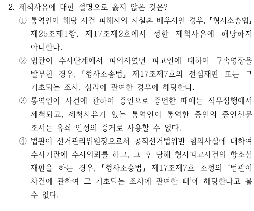 2. 제척사유에 대한 설명으로 옳지 않은 것은?
①통역인이 해당 사건 피해자의 사실혼 배우자인 경우, 형사소송법
제25조제1항, 제17조제2호에서 정한 제척사유에 해당하지 
아니한다.
②법관이 수사단계에서 피의자였던 피고인에 대하여 구속영장을 
발부한 경우, 
형사소송법
제17조제7호의 전심재판 또는 그 
기초되는 조사, 심리에 관여한 경우에 해당한다.
③통역인이 사건에 관하여 증인으로 증언한 때에는 직무집행에서 
제척되고, 제척사유가 있는 통역인이 통역한 증인의 증인신문
조서는 유죄 인정의 증거로 사용할 수 없다.
④법관이 선거관리위원장으로서 공직선거법위반 혐의사실에 대하여 
수사기관에 수사의뢰를 하고, 그 후 당해 형사피고사건의 항소심 
재판을 하는 경우, 
형사소송법
제17조제7호 소정의 ‘법관이 
사건에 관하여 그 기초되는 조사에 관여한 때’에 해당한다고 볼 
수 없다.