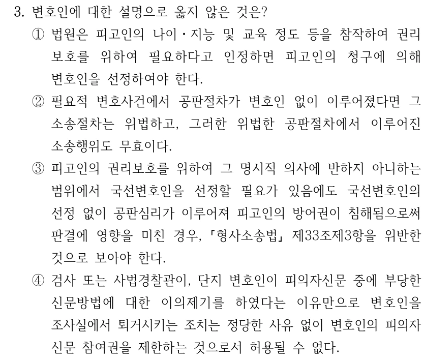 3. 변호인에 대한 설명으로 옳지 않은 것은?
①법원은 피고인의 나이ㆍ지능 및 교육 정도 등을 참작하여 권리
보호를 위하여 필요하다고 인정하면 피고인의 청구에 의해 
변호인을 선정하여야 한다.
②필요적 변호사건에서 공판절차가 변호인 없이 이루어졌다면 그 
소송절차는 위법하고, 그러한 위법한 공판절차에서 이루어진 
소송행위도 무효이다.
③피고인의 권리보호를 위하여 그 명시적 의사에 반하지 아니하는 
범위에서 국선변호인을 선정할 필요가 있음에도 국선변호인의 
선정 없이 공판심리가 이루어져 피고인의 방어권이 침해됨으로써 
판결에 영향을 미친 경우, 형사소송법
제33조제3항을 위반한 
것으로 보아야 한다.
④검사 또는 사법경찰관이, 단지 변호인이 피의자신문 중에 부당한 
신문방법에 대한 이의제기를 하였다는 이유만으로 변호인을 
조사실에서 퇴거시키는 조치는 정당한 사유 없이 변호인의 피의자
신문 참여권을 제한하는 것으로서 허용될 수 없다.