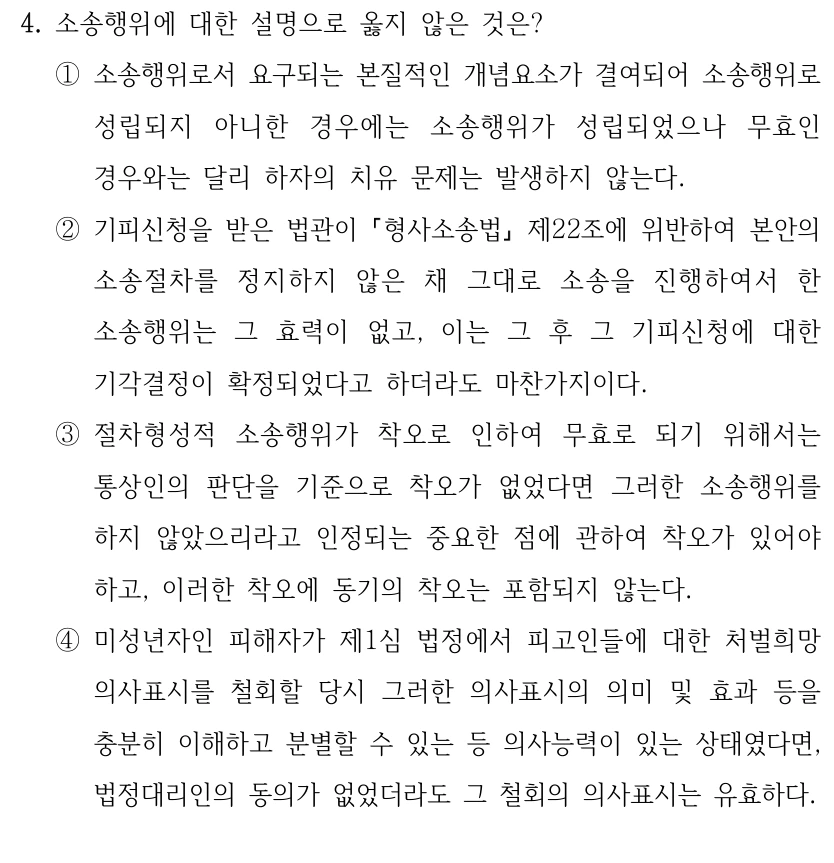 4. 소송행위에 대한 설명으로 옳지 않은 것은? 
①소송행위로서 요구되는 본질적인 개념요소가 결여되어 소송행위로 
성립되지 아니한 경우에는 소송행위가 성립되었으나 무효인 
경우와는 달리 하자의 치유 문제는 발생하지 않는다.
②기피신청을 받은 법관이 형사소송법
제22조에 위반하여 본안의 
소송절차를 정지하지 않은 채 그대로 소송을 진행하여서 한 
소송행위는 그 효력이 없고, 이는 그 후 그 기피신청에 대한 
기각결정이 확정되었다고 하더라도 마찬가지이다.
③절차형성적 소송행위가 착오로 인하여 무효로 되기 위해서는 
통상인의 판단을 기준으로 착오가 없었다면 그러한 소송행위를 
하지 않았으리라고 인정되는 중요한 점에 관하여 착오가 있어야 
하고, 이러한 착오에 동기의 착오는 포함되지 않는다.
④미성년자인 피해자가 제1심 법정에서 피고인들에 대한 처벌희망 
의사표시를 철회할 당시 그러한 의사표시의 의미 및 효과 등을 
충분히 이해하고 분별할 수 있는 등 의사능력이 있는 상태였다면, 
법정대리인의 동의가 없었더라도 그 철회의 의사표시는 유효하다.