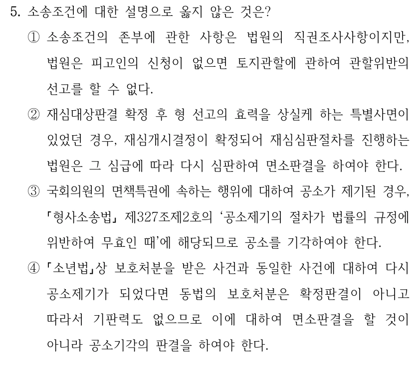 5. 소송조건에 대한 설명으로 옳지 않은 것은?
①소송조건의 존부에 관한 사항은 법원의 직권조사사항이지만, 
법원은 피고인의 신청이 없으면 토지관할에 관하여 관할위반의 
선고를 할 수 없다.
②재심대상판결 확정 후 형 선고의 효력을 상실케 하는 특별사면이 
있었던 경우, 재심개시결정이 확정되어 재심심판절차를 진행하는 
법원은 그 심급에 따라 다시 심판하여 면소판결을 하여야 한다.
③국회의원의 면책특권에 속하는 행위에 대하여 공소가 제기된 경우, 
형사소송법
제327조제2호의 ‘공소제기의 절차가 법률의 규정에 
위반하여 무효인 때’에 해당되므로 공소를 기각하여야 한다.
④
소년법상 보호처분을 받은 사건과 동일한 사건에 대하여 다시 
공소제기가 되었다면 동법의 보호처분은 확정판결이 아니고 
따라서 기판력도 없으므로 이에 대하여 면소판결을 할 것이 
아니라 공소기각의 판결을 하여야 한다.
